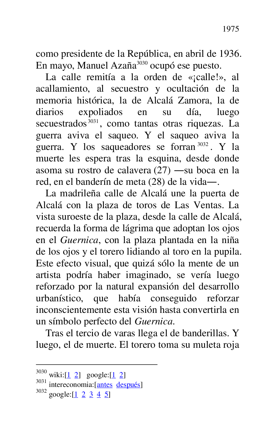 
como presidente de la República, en abril de 1936. 
En mayo, Manuel Azaña 3030 ocupó ese puesto. 

3030 wiki:[1 2] google:[1 2] 

3031 intereconomia:[antes después] 

3032 google:[1 2 3 4 5] 

La calle remitía a la orden de «¡calle!», al 
acallamiento, al secuestro y ocultación de la 
memoria histórica, la de Alcalá Zamora, la de 
diarios expoliados en su día, luego 
secuestrados 3031, como tantas otras riquezas. La 
guerra aviva el saqueo. Y el saqueo aviva la 
guerra. Y los saqueadores se forran 3032. Y la 
muerte les espera tras la esquina, desde donde 
asoma su rostro de calavera (27) .su boca en la 
red, en el banderín de meta (28) de la vida.. 

La madrileña calle de Alcalá une la puerta de 
Alcalá con la plaza de toros de Las Ventas. La 
vista suroeste de la plaza, desde la calle de Alcalá, 
recuerda la forma de lágrima que adoptan los ojos 
en el Guernica, con la plaza plantada en la niña 
de los ojos y el torero lidiando al toro en la pupila. 
Este efecto visual, que quizá sólo la mente de un 
artista podría haber imaginado, se vería luego 
reforzado por la natural expansión del desarrollo 
urbanístico, que había conseguido reforzar 
inconscientemente esta visión hasta convertirla en 
un símbolo perfecto del Guernica. 

Tras el tercio de varas llega el de banderillas. Y 
luego, el de muerte. El torero toma su muleta roja 


