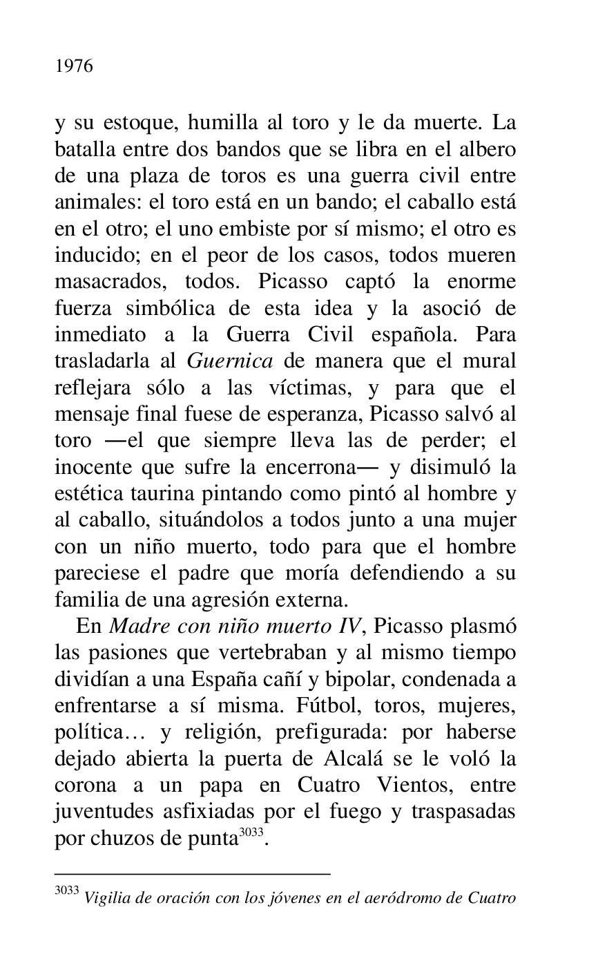 
y su estoque, humilla al toro y le da muerte. La 
batalla entre dos bandos que se libra en el albero 
de una plaza de toros es una guerra civil entre 
animales: el toro está en un bando; el caballo está 
en el otro; el uno embiste por sí mismo; el otro es 
inducido; en el peor de los casos, todos mueren 
masacrados, todos. Picasso captó la enorme 
fuerza simbólica de esta idea y la asoció de 
inmediato a la Guerra Civil española. Para 
trasladarla al Guernica de manera que el mural 
reflejara sólo a las víctimas, y para que el 
mensaje final fuese de esperanza, Picasso salvó al 
toro .el que siempre lleva las de perder; el 
inocente que sufre la encerrona. y disimuló la 
estética taurina pintando como pintó al hombre y 
al caballo, situándolos a todos junto a una mujer 
con un niño muerto, todo para que el hombre 
pareciese el padre que moría defendiendo a su 
familia de una agresión externa. 

En Madre con niño muerto IV, Picasso plasmó 
las pasiones que vertebraban y al mismo tiempo 
dividían a una España cañí y bipolar, condenada a 
enfrentarse a sí misma. Fútbol, toros, mujeres, 
política… y religión, prefigurada: por haberse 
dejado abierta la puerta de Alcalá se le voló la 
corona a un papa en Cuatro Vientos, entre 
juventudes asfixiadas por el fuego y traspasadas 
por chuzos de punta 3033. 

3033 Vigilia de oración con los jóvenes en el aeródromo de Cuatro 


