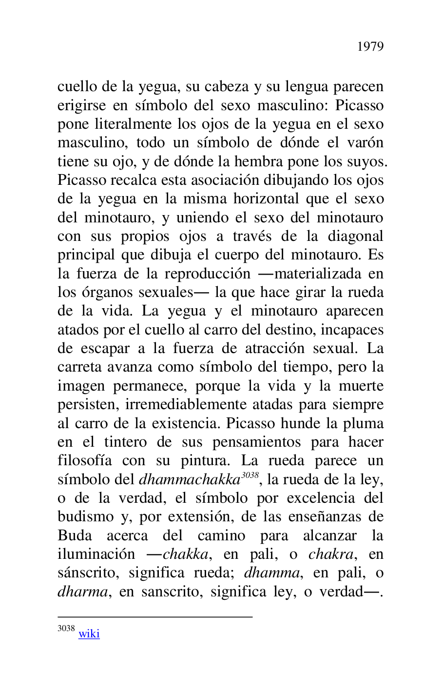 
cuello de la yegua, su cabeza y su lengua parecen 
erigirse en símbolo del sexo masculino: Picasso 
pone literalmente los ojos de la yegua en el sexo 
masculino, todo un símbolo de dónde el varón 
tiene su ojo, y de dónde la hembra pone los suyos. 
Picasso recalca esta asociación dibujando los ojos 
de la yegua en la misma horizontal que el sexo 
del minotauro, y uniendo el sexo del minotauro 
con sus propios ojos a través de la diagonal 
principal que dibuja el cuerpo del minotauro. Es 
la fuerza de la reproducción .materializada en 
los órganos sexuales. la que hace girar la rueda 
de la vida. La yegua y el minotauro aparecen 
atados por el cuello al carro del destino, incapaces 
de escapar a la fuerza de atracción sexual. La 
carreta avanza como símbolo del tiempo, pero la 
imagen permanece, porque la vida y la muerte 
persisten, irremediablemente atadas para siempre 
al carro de la existencia. Picasso hunde la pluma 
en el tintero de sus pensamientos para hacer 
filosofía con su pintura. La rueda parece un 
símbolo del dhammachakka 3038, la rueda de la ley, 
o de la verdad, el símbolo por excelencia del 
budismo y, por extensión, de las enseñanzas de 
Buda acerca del camino para alcanzar la 
iluminación .chakka, en pali, o chakra, en 
sánscrito, significa rueda; dhamma, en pali, o 
dharma, en sanscrito, significa ley, o verdad.. 

3038 wiki 


