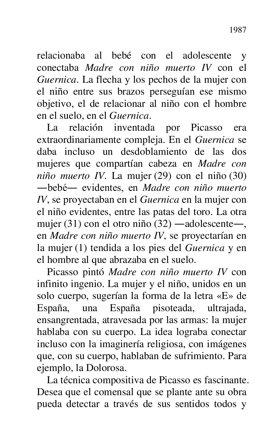 
relacionaba al bebé con el adolescente y 
conectaba Madre con niño muerto IV con el 
Guernica. La flecha y los pechos de la mujer con 
el niño entre sus brazos perseguían ese mismo 
objetivo, el de relacionar al niño con el hombre 
en el suelo, en el Guernica. 

La relación inventada por Picasso era 
extraordinariamente compleja. En el Guernica se 
daba incluso un desdoblamiento de las dos 
mujeres que compartían cabeza en Madre con 
niño muerto IV. La mujer (29) con el niño (30) 
.bebé. evidentes, en Madre con niño muerto 
IV, se proyectaban en el Guernica en la mujer con 
el niño evidentes, entre las patas del toro. La otra 
mujer (31) con el otro niño (32) .adolescente., 
en Madre con niño muerto IV, se proyectarían en 
la mujer (1) tendida a los pies del Guernica y en 
el hombre al que abrazaba en el suelo. 

Picasso pintó Madre con niño muerto IV con 
infinito ingenio. La mujer y el niño, unidos en un 
solo cuerpo, sugerían la forma de la letra «E» de 
España, una España pisoteada, ultrajada, 
ensangrentada, atravesada por las armas: la mujer 
hablaba con su cuerpo. La idea lograba conectar 
incluso con la imaginería religiosa, con imágenes 
que, con su cuerpo, hablaban de sufrimiento. Para 
ejemplo, la Dolorosa. 

La técnica compositiva de Picasso es fascinante. 
Desea que el comensal que se plante ante su obra 
pueda detectar a través de sus sentidos todos y 


