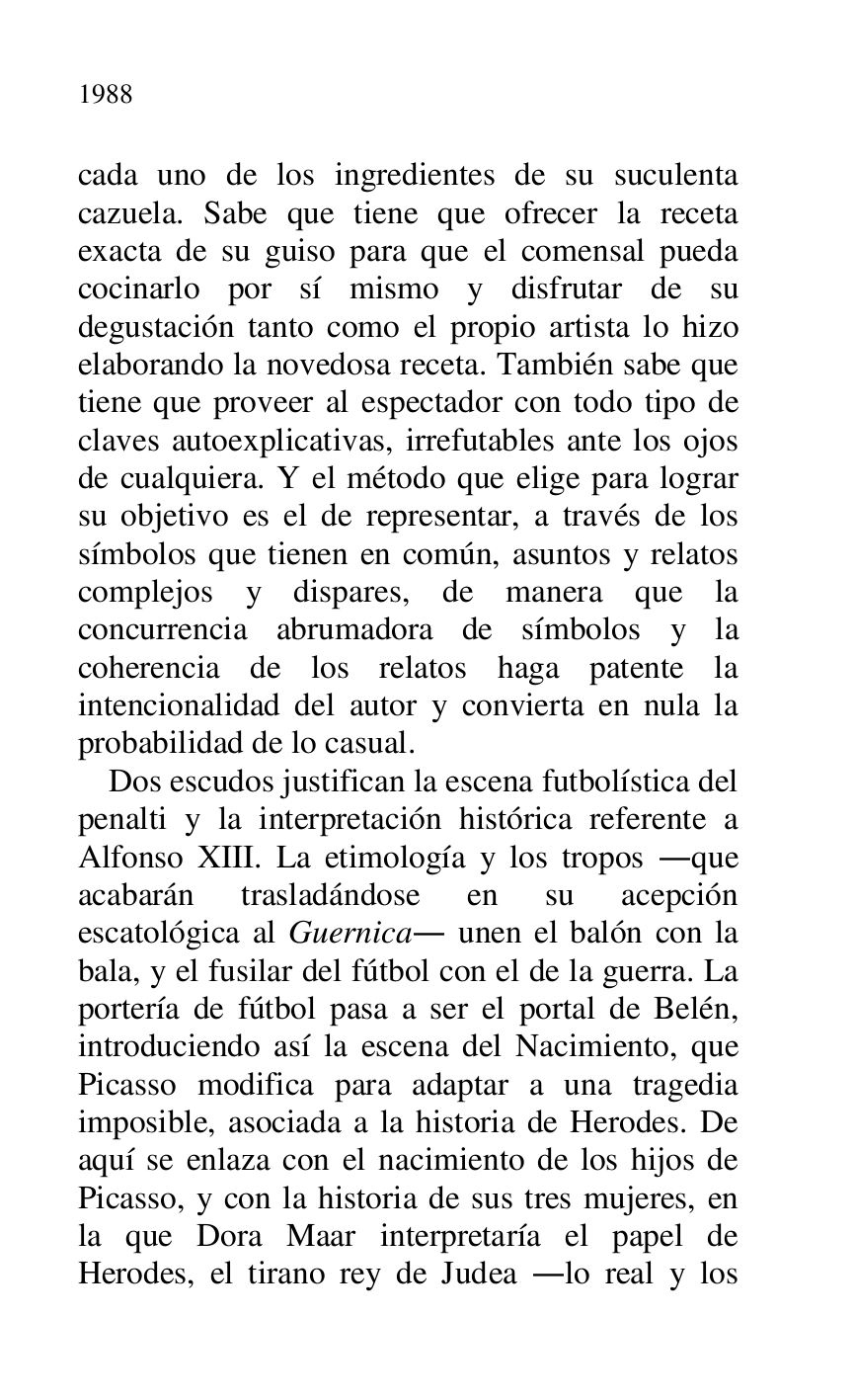 
cada uno de los ingredientes de su suculenta 
cazuela. Sabe que tiene que ofrecer la receta 
exacta de su guiso para que el comensal pueda 
cocinarlo por sí mismo y disfrutar de su 
degustación tanto como el propio artista lo hizo 
elaborando la novedosa receta. También sabe que 
tiene que proveer al espectador con todo tipo de 
claves autoexplicativas, irrefutables ante los ojos 
de cualquiera. Y el método que elige para lograr 
su objetivo es el de representar, a través de los 
símbolos que tienen en común, asuntos y relatos 
complejos y dispares, de manera que la 
concurrencia abrumadora de símbolos y la 
coherencia de los relatos haga patente la 
intencionalidad del autor y convierta en nula la 
probabilidad de lo casual. 

Dos escudos justifican la escena futbolística del 
penalti y la interpretación histórica referente a 
Alfonso XIII. La etimología y los tropos .que 
acabarán trasladándose en su acepción 
escatológica al Guernica. unen el balón con la 
bala, y el fusilar del fútbol con el de la guerra. La 
portería de fútbol pasa a ser el portal de Belén, 
introduciendo así la escena del Nacimiento, que 
Picasso modifica para adaptar a una tragedia 
imposible, asociada a la historia de Herodes. De 
aquí se enlaza con el nacimiento de los hijos de 
Picasso, y con la historia de sus tres mujeres, en 
la que Dora Maar interpretaría el papel de 
Herodes, el tirano rey de Judea .lo real y los 


