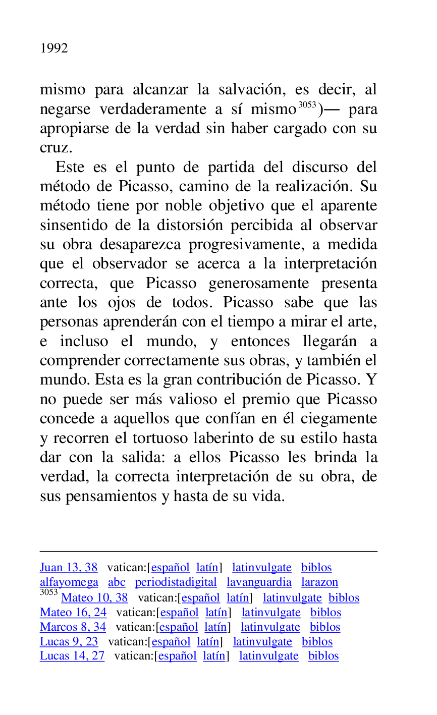 
Juan 13, 38 vatican:[español latín] latinvulgate biblos 

alfayomega abc periodistadigital lavanguardia larazon 

3053 Mateo 10, 38 vatican:[español latín] latinvulgate biblos 

Mateo 16, 24 vatican:[español latín] latinvulgate biblos 

Marcos 8, 34 vatican:[español latín] latinvulgate biblos 

Lucas 9, 23 vatican:[español latín] latinvulgate biblos 

Lucas 14, 27 vatican:[español latín] latinvulgate biblos 

mismo para alcanzar la salvación, es decir, al 
negarse verdaderamente a sí mismo 3053). para 
apropiarse de la verdad sin haber cargado con su 
cruz. 

Este es el punto de partida del discurso del 
método de Picasso, camino de la realización. Su 
método tiene por noble objetivo que el aparente 
sinsentido de la distorsión percibida al observar 
su obra desaparezca progresivamente, a medida 
que el observador se acerca a la interpretación 
correcta, que Picasso generosamente presenta 
ante los ojos de todos. Picasso sabe que las 
personas aprenderán con el tiempo a mirar el arte, 
e incluso el mundo, y entonces llegarán a 
comprender correctamente sus obras, y también el 
mundo. Esta es la gran contribución de Picasso. Y 
no puede ser más valioso el premio que Picasso 
concede a aquellos que confían en él ciegamente 
y recorren el tortuoso laberinto de su estilo hasta 
dar con la salida: a ellos Picasso les brinda la 
verdad, la correcta interpretación de su obra, de 
sus pensamientos y hasta de su vida. 


