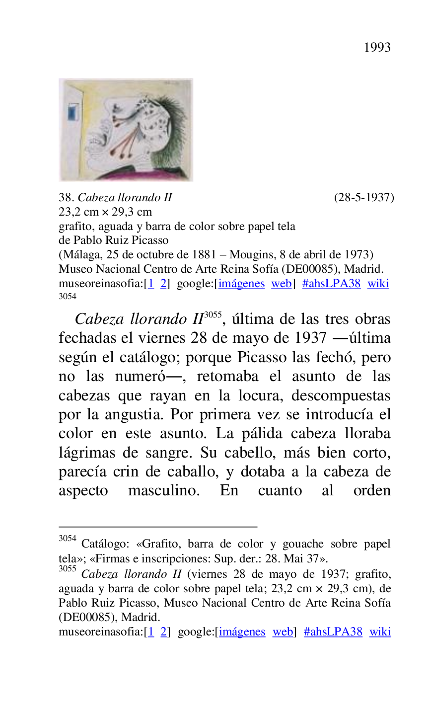 
 

38. Cabeza llorando II (28-5-1937) 

23,2 cm × 29,3 cm 

grafito, aguada y barra de color sobre papel tela 

de Pablo Ruiz Picasso 

(Málaga, 25 de octubre de 1881 R Mougins, 8 de abril de 1973) 

Museo Nacional Centro de Arte Reina Sofía (DE00085), Madrid. 
museoreinasofia:[1 2] google:[imágenes web] #ahsLPA38 wiki 
3054 

3054 Catálogo: «Grafito, barra de color y gouache sobre papel 
tela»; «Firmas e inscripciones: Sup. der.: 28. Mai 37». 

3055 Cabeza llorando II (viernes 28 de mayo de 1937; grafito, 
aguada y barra de color sobre papel tela; 23,2 cm × 29,3 cm), de 
Pablo Ruiz Picasso, Museo Nacional Centro de Arte Reina Sofía 
(DE00085), Madrid. 
museoreinasofia:[1 2] google:[imágenes web] #ahsLPA38 wiki 

Cabeza llorando II 3055, última de las tres obras 
fechadas el viernes 28 de mayo de 1937 .última 
según el catálogo; porque Picasso las fechó, pero 
no las numeró., retomaba el asunto de las 
cabezas que rayan en la locura, descompuestas 
por la angustia. Por primera vez se introducía el 
color en este asunto. La pálida cabeza lloraba 
lágrimas de sangre. Su cabello, más bien corto, 
parecía crin de caballo, y dotaba a la cabeza de 
aspecto masculino. En cuanto al orden 


