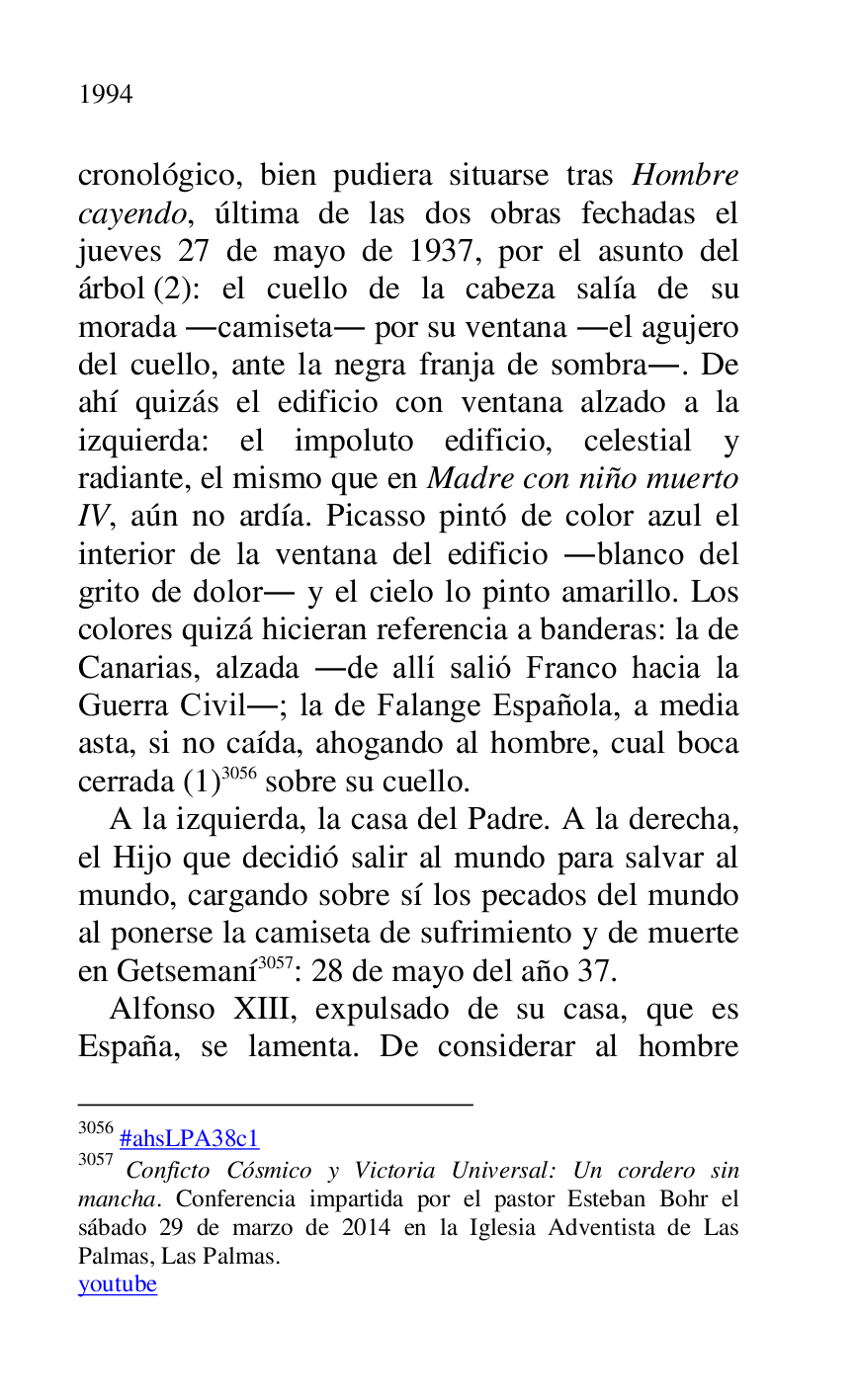 
cronológico, bien pudiera situarse tras Hombre 
cayendo, última de las dos obras fechadas el 
jueves 27 de mayo de 1937, por el asunto del 
árbol (2): el cuello de la cabeza salía de su 
morada .camiseta. por su ventana .el agujero 
del cuello, ante la negra franja de sombra.. De 
ahí quizás el edificio con ventana alzado a la 
izquierda: el impoluto edificio, celestial y 
radiante, el mismo que en Madre con niño muerto 
IV, aún no ardía. Picasso pintó de color azul el 
interior de la ventana del edificio .blanco del 
grito de dolor. y el cielo lo pinto amarillo. Los 
colores quizá hicieran referencia a banderas: la de 
Canarias, alzada .de allí salió Franco hacia la 
Guerra Civil.; la de Falange Española, a media 
asta, si no caída, ahogando al hombre, cual boca 
cerrada (1) 3056 sobre su cuello. 

3056 #ahsLPA38c1 
3057 Conficto Cósmico y Victoria Universal: Un cordero sin 
mancha. Conferencia impartida por el pastor Esteban Bohr el 
sábado 29 de marzo de 2014 en la Iglesia Adventista de Las 
Palmas, Las Palmas. 

youtube 

A la izquierda, la casa del Padre. A la derecha, 
el Hijo que decidió salir al mundo para salvar al 
mundo, cargando sobre sí los pecados del mundo 
al ponerse la camiseta de sufrimiento y de muerte 
en Getsemaní 3057: 28 de mayo del año 37. 

Alfonso XIII, expulsado de su casa, que es 
España, se lamenta. De considerar al hombre 


