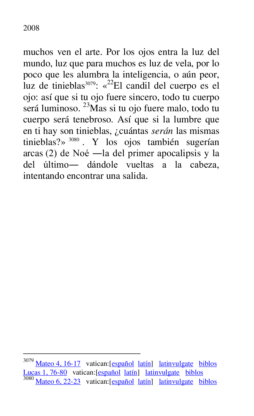
muchos ven el arte. Por los ojos entra la luz del 
mundo, luz que para muchos es luz de vela, por lo 
poco que les alumbra la inteligencia, o aún peor, 
luz de tinieblas 3079: «22El candil del cuerpo es el ojo: así que si tu ojo fuere sincero, todo tu cuerpo 
será luminoso. 23Mas si tu ojo fuere malo, todo tu 
cuerpo será tenebroso. Así que si la lumbre que 
en ti hay son tinieblas, ¿cuántas serán las mismas 
tinieblas?» 3080. Y los ojos también sugerían 
arcas (2) de Noé .la del primer apocalipsis y la 
del último. dándole vueltas a la cabeza, 
intentando encontrar una salida. 

3079 Mateo 4, 16-17 vatican:[español latín] latinvulgate biblos 

Lucas 1, 76-80 vatican:[español latín] latinvulgate biblos 

3080 Mateo 6, 22-23 vatican:[español latín] latinvulgate biblos 


