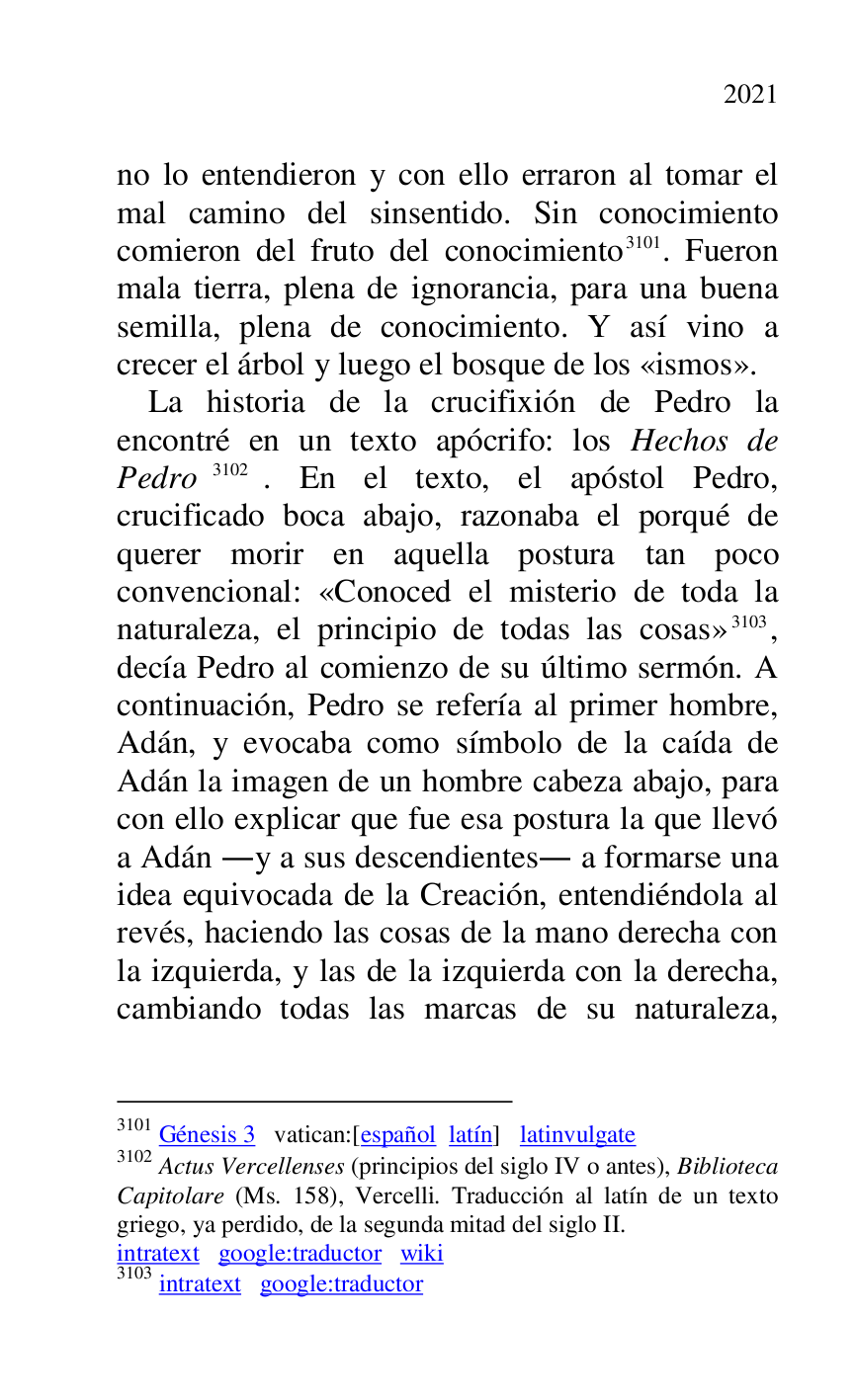 
no lo entendieron y con ello erraron al tomar el 
mal camino del sinsentido. Sin conocimiento 
comieron del fruto del conocimiento 3101. Fueron 
mala tierra, plena de ignorancia, para una buena 
semilla, plena de conocimiento. Y así vino a 
crecer el árbol y luego el bosque de los «ismos». 

3101 Génesis 3 vatican:[español latín] latinvulgate 

3102 Actus Vercellenses (principios del siglo IV o antes), Biblioteca 
Capitolare (Ms. 158), Vercelli. Traducción al latín de un texto 
griego, ya perdido, de la segunda mitad del siglo II. 

intratext google:traductor wiki 

3103 intratext google:traductor 

La historia de la crucifixión de Pedro la 
encontré en un texto apócrifo: los Hechos de 
Pedro 3102. En el texto, el apóstol Pedro, 
crucificado boca abajo, razonaba el porqué de 
querer morir en aquella postura tan poco 
convencional: «Conoced el misterio de toda la 
naturaleza, el principio de todas las cosas» 3103, 
decía Pedro al comienzo de su último sermón. A 
continuación, Pedro se refería al primer hombre, 
Adán, y evocaba como símbolo de la caída de 
Adán la imagen de un hombre cabeza abajo, para 
con ello explicar que fue esa postura la que llevó 
a Adán .y a sus descendientes. a formarse una 
idea equivocada de la Creación, entendiéndola al 
revés, haciendo las cosas de la mano derecha con 
la izquierda, y las de la izquierda con la derecha, 
cambiando todas las marcas de su naturaleza, 


