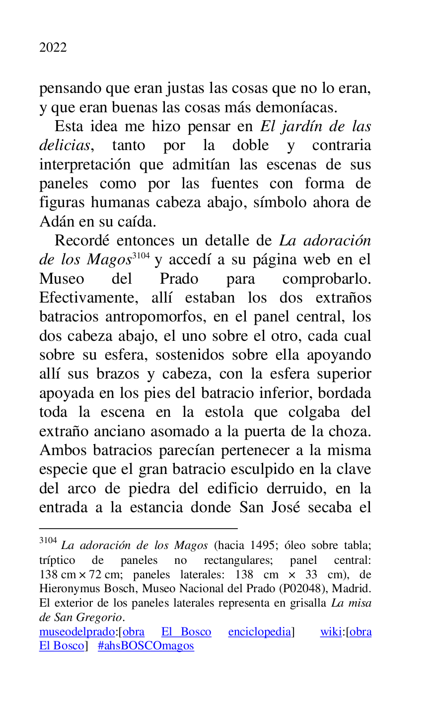 
pensando que eran justas las cosas que no lo eran, 
y que eran buenas las cosas más demoníacas. 

Esta idea me hizo pensar en El jardín de las 
delicias, tanto por la doble y contraria 
interpretación que admitían las escenas de sus 
paneles como por las fuentes con forma de 
figuras humanas cabeza abajo, símbolo ahora de 
Adán en su caída. 

Recordé entonces un detalle de La adoración 
de los Magos 3104 y accedí a su página web en el 
Museo del Prado para comprobarlo. 
Efectivamente, allí estaban los dos extraños 
batracios antropomorfos, en el panel central, los 
dos cabeza abajo, el uno sobre el otro, cada cual 
sobre su esfera, sostenidos sobre ella apoyando 
allí sus brazos y cabeza, con la esfera superior 
apoyada en los pies del batracio inferior, bordada 
toda la escena en la estola que colgaba del 
extraño anciano asomado a la puerta de la choza. 
Ambos batracios parecían pertenecer a la misma 
especie que el gran batracio esculpido en la clave 
del arco de piedra del edificio derruido, en la 
entrada a la estancia donde San José secaba el 

3104 La adoración de los Magos (hacia 1495; óleo sobre tabla; 
tríptico de paneles no rectangulares; panel central: 
138 cm × 72 cm; paneles laterales: 138 cm × 33 cm), de 
Hieronymus Bosch, Museo Nacional del Prado (P02048), Madrid. El exterior de los paneles laterales representa en grisalla La misa 
de San Gregorio. 

museodelprado:[obra El Bosco enciclopedia] wiki:[obra 
El Bosco] #ahsBOSCOmagos 


