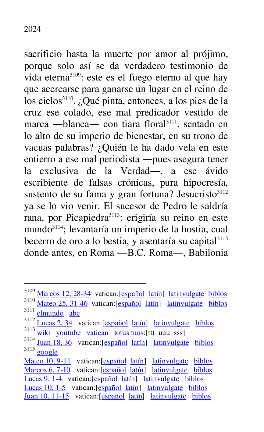 
sacrificio hasta la muerte por amor al prójimo, 
porque solo así se da verdadero testimonio de 
vida eterna 3109: este es el fuego eterno al que hay 
que acercarse para ganarse un lugar en el reino de 
los cielos 3110. ¿Qué pinta, entonces, a los pies de la 
cruz ese colado, ese mal predicador vestido de 
marca .blanca. con tiara floral 3111, sentado en 
lo alto de su imperio de bienestar, en su trono de 
vacuas palabras? ¿Quién le ha dado vela en este 
entierro a ese mal periodista .pues asegura tener 
la exclusiva de la Verdad., a ese ávido 
escribiente de falsas crónicas, pura hipocresía, 
sustento de su fama y gran fortuna? Jesucristo 3112 
ya se lo vio venir. El sucesor de Pedro le saldría 
rana, por Picapiedra 3113: erigiría su reino en este 
mundo 3114; levantaría un imperio de la hostia, cual 
becerro de oro a lo bestia, y asentaría su capital 3115 
donde antes, en Roma .B.C. Roma., Babilonia 

3109 Marcos 12, 28-34 vatican:[español latín] latinvulgate biblos 

3110 Mateo 25, 31-46 vatican:[español latín] latinvulgate biblos 

3111 elmundo abc 

3112 Lucas 2, 34 vatican:[español latín] latinvulgate biblos 

3113 wiki youtube vatican totus tuus:[ttt uuu sss] 

3114 Juan 18, 36 vatican:[español latín] latinvulgate biblos 

3115 google 

Mateo 10, 9-11 vatican:[español latín] latinvulgate biblos 

Marcos 6, 7-10 vatican:[español latín] latinvulgate biblos 

Lucas 9, 1-4 vatican:[español latín] latinvulgate biblos 

Lucas 10, 1-5 vatican:[español latín] latinvulgate biblos 

Juan 10, 11-15 vatican:[español latín] latinvulgate biblos 


