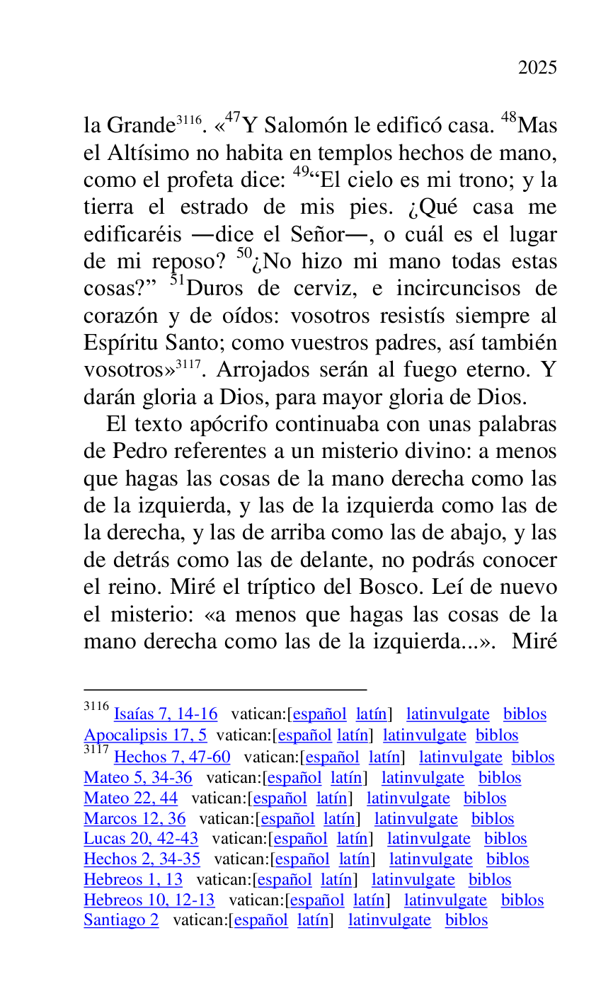 
la Grande 3116. «47Y Salomón le edificó casa. 48Mas el Altísimo no habita en templos hechos de mano, 
como el profeta dice: 49REl cielo es mi trono; y la 
tierra el estrado de mis pies. ¿Qué casa me 
edificaréis .dice el Señor., o cuál es el lugar 
de mi reposo? 50¿No hizo mi mano todas estas 
cosas?r 51Duros de cerviz, e incircuncisos de 
corazón y de oídos: vosotros resistís siempre al 
Espíritu Santo; como vuestros padres, así también 
vosotros» 3117. Arrojados serán al fuego eterno. Y 
darán gloria a Dios, para mayor gloria de Dios. 

3116 Isaías 7, 14-16 vatican:[español latín] latinvulgate biblos 

Apocalipsis 17, 5 vatican:[español latín] latinvulgate biblos 

3117 Hechos 7, 47-60 vatican:[español latín] latinvulgate biblos 

Mateo 5, 34-36 vatican:[español latín] latinvulgate biblos 

Mateo 22, 44 vatican:[español latín] latinvulgate biblos 

Marcos 12, 36 vatican:[español latín] latinvulgate biblos 

Lucas 20, 42-43 vatican:[español latín] latinvulgate biblos 

Hechos 2, 34-35 vatican:[español latín] latinvulgate biblos 

Hebreos 1, 13 vatican:[español latín] latinvulgate biblos 

Hebreos 10, 12-13 vatican:[español latín] latinvulgate biblos 

Santiago 2 vatican:[español latín] latinvulgate biblos 

El texto apócrifo continuaba con unas palabras 
de Pedro referentes a un misterio divino: a menos 
que hagas las cosas de la mano derecha como las 
de la izquierda, y las de la izquierda como las de 
la derecha, y las de arriba como las de abajo, y las 
de detrás como las de delante, no podrás conocer 
el reino. Miré el tríptico del Bosco. Leí de nuevo 
el misterio: «a menos que hagas las cosas de la 
mano derecha como las de la izquierda...». Miré 


