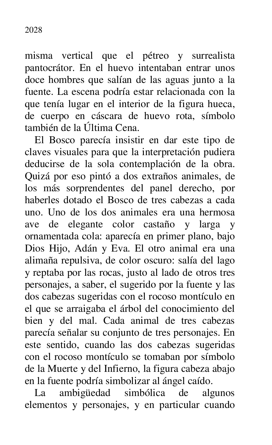 
misma vertical que el pétreo y surrealista 
pantocrátor. En el huevo intentaban entrar unos 
doce hombres que salían de las aguas junto a la 
fuente. La escena podría estar relacionada con la 
que tenía lugar en el interior de la figura hueca, 
de cuerpo en cáscara de huevo rota, símbolo 
también de la Última Cena. 

El Bosco parecía insistir en dar este tipo de 
claves visuales para que la interpretación pudiera 
deducirse de la sola contemplación de la obra. 
Quizá por eso pintó a dos extraños animales, de 
los más sorprendentes del panel derecho, por 
haberles dotado el Bosco de tres cabezas a cada 
uno. Uno de los dos animales era una hermosa 
ave de elegante color castaño y larga y 
ornamentada cola: aparecía en primer plano, bajo 
Dios Hijo, Adán y Eva. El otro animal era una 
alimaña repulsiva, de color oscuro: salía del lago 
y reptaba por las rocas, justo al lado de otros tres 
personajes, a saber, el sugerido por la fuente y las 
dos cabezas sugeridas con el rocoso montículo en 
el que se arraigaba el árbol del conocimiento del 
bien y del mal. Cada animal de tres cabezas 
parecía señalar su conjunto de tres personajes. En 
este sentido, cuando las dos cabezas sugeridas 
con el rocoso montículo se tomaban por símbolo 
de la Muerte y del Infierno, la figura cabeza abajo 
en la fuente podría simbolizar al ángel caído. 

La ambigüedad simbólica de algunos 
elementos y personajes, y en particular cuando 


