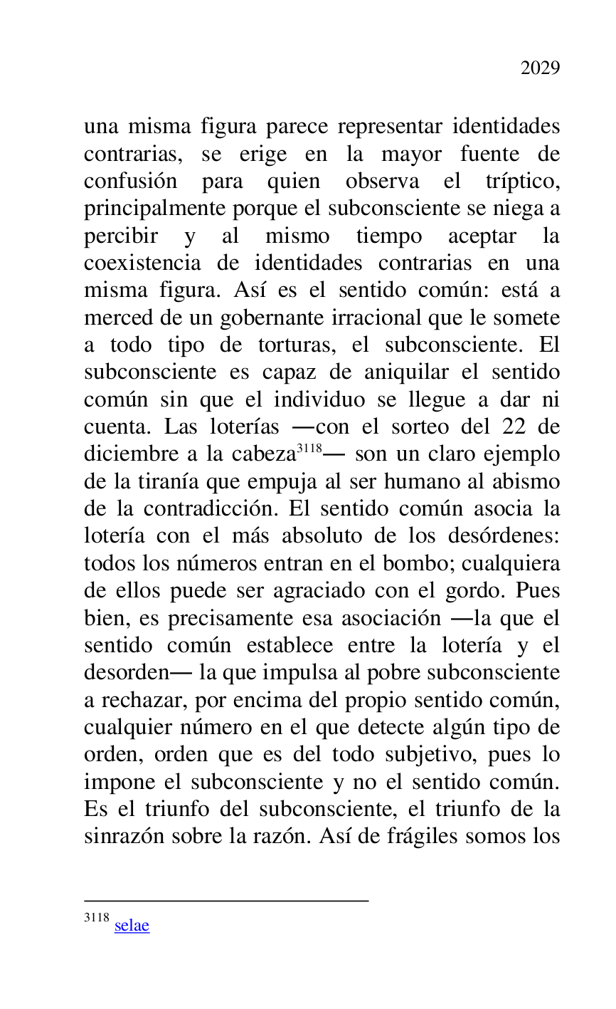 
una misma figura parece representar identidades 
contrarias, se erige en la mayor fuente de 
confusión para quien observa el tríptico, 
principalmente porque el subconsciente se niega a 
percibir y al mismo tiempo aceptar la 
coexistencia de identidades contrarias en una 
misma figura. Así es el sentido común: está a 
merced de un gobernante irracional que le somete 
a todo tipo de torturas, el subconsciente. El 
subconsciente es capaz de aniquilar el sentido 
común sin que el individuo se llegue a dar ni 
cuenta. Las loterías .con el sorteo del 22 de 
diciembre a la cabeza 3118. son un claro ejemplo 
de la tiranía que empuja al ser humano al abismo 
de la contradicción. El sentido común asocia la 
lotería con el más absoluto de los desórdenes: 
todos los números entran en el bombo; cualquiera 
de ellos puede ser agraciado con el gordo. Pues 
bien, es precisamente esa asociación .la que el 
sentido común establece entre la lotería y el 
desorden. la que impulsa al pobre subconsciente 
a rechazar, por encima del propio sentido común, 
cualquier número en el que detecte algún tipo de 
orden, orden que es del todo subjetivo, pues lo 
impone el subconsciente y no el sentido común. 
Es el triunfo del subconsciente, el triunfo de la 
sinrazón sobre la razón. Así de frágiles somos los 

3118 selae 


