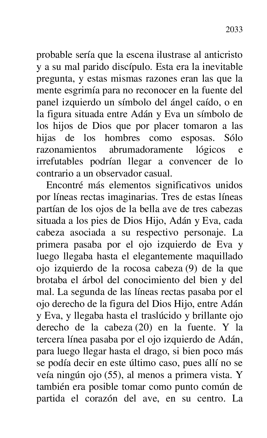 
probable sería que la escena ilustrase al anticristo 
y a su mal parido discípulo. Esta era la inevitable 
pregunta, y estas mismas razones eran las que la 
mente esgrimía para no reconocer en la fuente del 
panel izquierdo un símbolo del ángel caído, o en 
la figura situada entre Adán y Eva un símbolo de 
los hijos de Dios que por placer tomaron a las 
hijas de los hombres como esposas. Sólo 
razonamientos abrumadoramente lógicos e 
irrefutables podrían llegar a convencer de lo 
contrario a un observador casual. 

Encontré más elementos significativos unidos 
por líneas rectas imaginarias. Tres de estas líneas 
partían de los ojos de la bella ave de tres cabezas 
situada a los pies de Dios Hijo, Adán y Eva, cada 
cabeza asociada a su respectivo personaje. La 
primera pasaba por el ojo izquierdo de Eva y 
luego llegaba hasta el elegantemente maquillado 
ojo izquierdo de la rocosa cabeza (9) de la que 
brotaba el árbol del conocimiento del bien y del 
mal. La segunda de las líneas rectas pasaba por el 
ojo derecho de la figura del Dios Hijo, entre Adán 
y Eva, y llegaba hasta el traslúcido y brillante ojo 
derecho de la cabeza (20) en la fuente. Y la 
tercera línea pasaba por el ojo izquierdo de Adán, 
para luego llegar hasta el drago, si bien poco más 
se podía decir en este último caso, pues allí no se 
veía ningún ojo (55), al menos a primera vista. Y 
también era posible tomar como punto común de 
partida el corazón del ave, en su centro. La 


