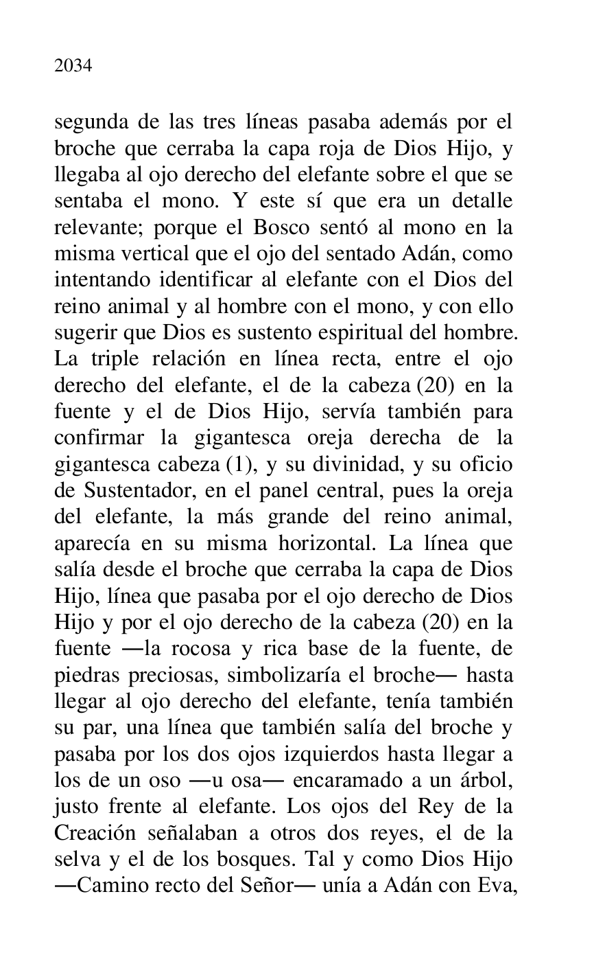 
segunda de las tres líneas pasaba además por el 
broche que cerraba la capa roja de Dios Hijo, y 
llegaba al ojo derecho del elefante sobre el que se 
sentaba el mono. Y este sí que era un detalle 
relevante; porque el Bosco sentó al mono en la 
misma vertical que el ojo del sentado Adán, como 
intentando identificar al elefante con el Dios del 
reino animal y al hombre con el mono, y con ello 
sugerir que Dios es sustento espiritual del hombre. 
La triple relación en línea recta, entre el ojo 
derecho del elefante, el de la cabeza (20) en la 
fuente y el de Dios Hijo, servía también para 
confirmar la gigantesca oreja derecha de la 
gigantesca cabeza (1), y su divinidad, y su oficio 
de Sustentador, en el panel central, pues la oreja 
del elefante, la más grande del reino animal, 
aparecía en su misma horizontal. La línea que 
salía desde el broche que cerraba la capa de Dios 
Hijo, línea que pasaba por el ojo derecho de Dios 
Hijo y por el ojo derecho de la cabeza (20) en la 
fuente .la rocosa y rica base de la fuente, de 
piedras preciosas, simbolizaría el broche. hasta 
llegar al ojo derecho del elefante, tenía también 
su par, una línea que también salía del broche y 
pasaba por los dos ojos izquierdos hasta llegar a 
los de un oso .u osa. encaramado a un árbol, 
justo frente al elefante. Los ojos del Rey de la 
Creación señalaban a otros dos reyes, el de la 
selva y el de los bosques. Tal y como Dios Hijo 
.Camino recto del Señor. unía a Adán con Eva, 


