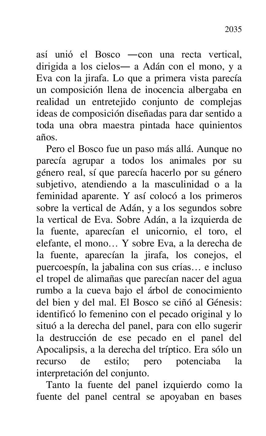 
así unió el Bosco .con una recta vertical, 
dirigida a los cielos. a Adán con el mono, y a 
Eva con la jirafa. Lo que a primera vista parecía 
un composición llena de inocencia albergaba en 
realidad un entretejido conjunto de complejas 
ideas de composición diseñadas para dar sentido a 
toda una obra maestra pintada hace quinientos 
años. 

Pero el Bosco fue un paso más allá. Aunque no 
parecía agrupar a todos los animales por su 
género real, sí que parecía hacerlo por su género 
subjetivo, atendiendo a la masculinidad o a la 
feminidad aparente. Y así colocó a los primeros 
sobre la vertical de Adán, y a los segundos sobre 
la vertical de Eva. Sobre Adán, a la izquierda de 
la fuente, aparecían el unicornio, el toro, el 
elefante, el mono… Y sobre Eva, a la derecha de 
la fuente, aparecían la jirafa, los conejos, el 
puercoespín, la jabalina con sus crías… e incluso 
el tropel de alimañas que parecían nacer del agua 
rumbo a la cueva bajo el árbol de conocimiento 
del bien y del mal. El Bosco se ciñó al Génesis: 
identificó lo femenino con el pecado original y lo 
situó a la derecha del panel, para con ello sugerir 
la destrucción de ese pecado en el panel del 
Apocalipsis, a la derecha del tríptico. Era sólo un 
recurso de estilo; pero potenciaba la 
interpretación del conjunto. 

Tanto la fuente del panel izquierdo como la 
fuente del panel central se apoyaban en bases 


