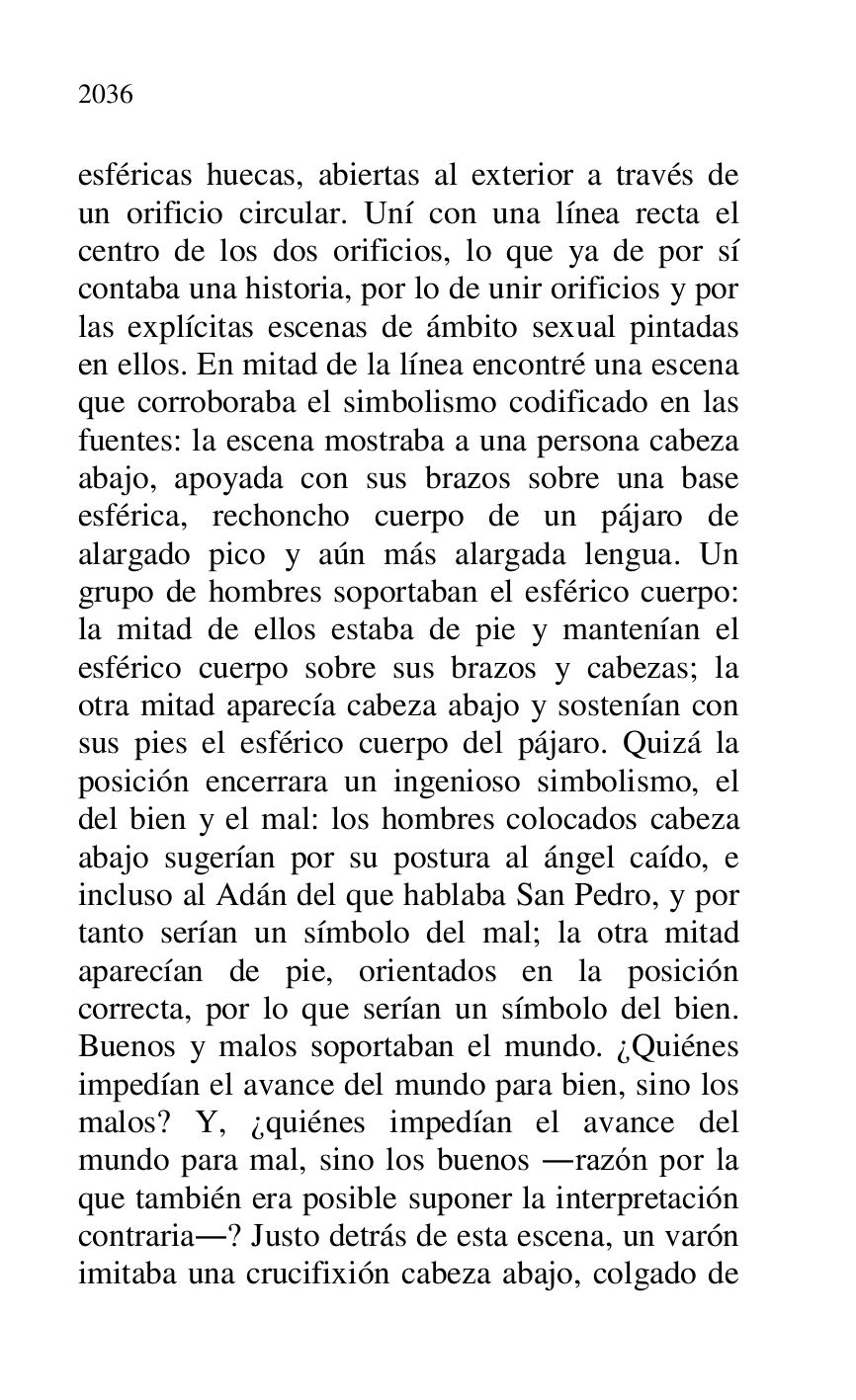 
esféricas huecas, abiertas al exterior a través de 
un orificio circular. Uní con una línea recta el 
centro de los dos orificios, lo que ya de por sí 
contaba una historia, por lo de unir orificios y por 
las explícitas escenas de ámbito sexual pintadas 
en ellos. En mitad de la línea encontré una escena 
que corroboraba el simbolismo codificado en las 
fuentes: la escena mostraba a una persona cabeza 
abajo, apoyada con sus brazos sobre una base 
esférica, rechoncho cuerpo de un pájaro de 
alargado pico y aún más alargada lengua. Un 
grupo de hombres soportaban el esférico cuerpo: 
la mitad de ellos estaba de pie y mantenían el 
esférico cuerpo sobre sus brazos y cabezas; la 
otra mitad aparecía cabeza abajo y sostenían con 
sus pies el esférico cuerpo del pájaro. Quizá la 
posición encerrara un ingenioso simbolismo, el 
del bien y el mal: los hombres colocados cabeza 
abajo sugerían por su postura al ángel caído, e 
incluso al Adán del que hablaba San Pedro, y por 
tanto serían un símbolo del mal; la otra mitad 
aparecían de pie, orientados en la posición 
correcta, por lo que serían un símbolo del bien. 
Buenos y malos soportaban el mundo. ¿Quiénes 
impedían el avance del mundo para bien, sino los 
malos? Y, ¿quiénes impedían el avance del 
mundo para mal, sino los buenos .razón por la 
que también era posible suponer la interpretación 
contraria.? Justo detrás de esta escena, un varón 
imitaba una crucifixión cabeza abajo, colgado de 


