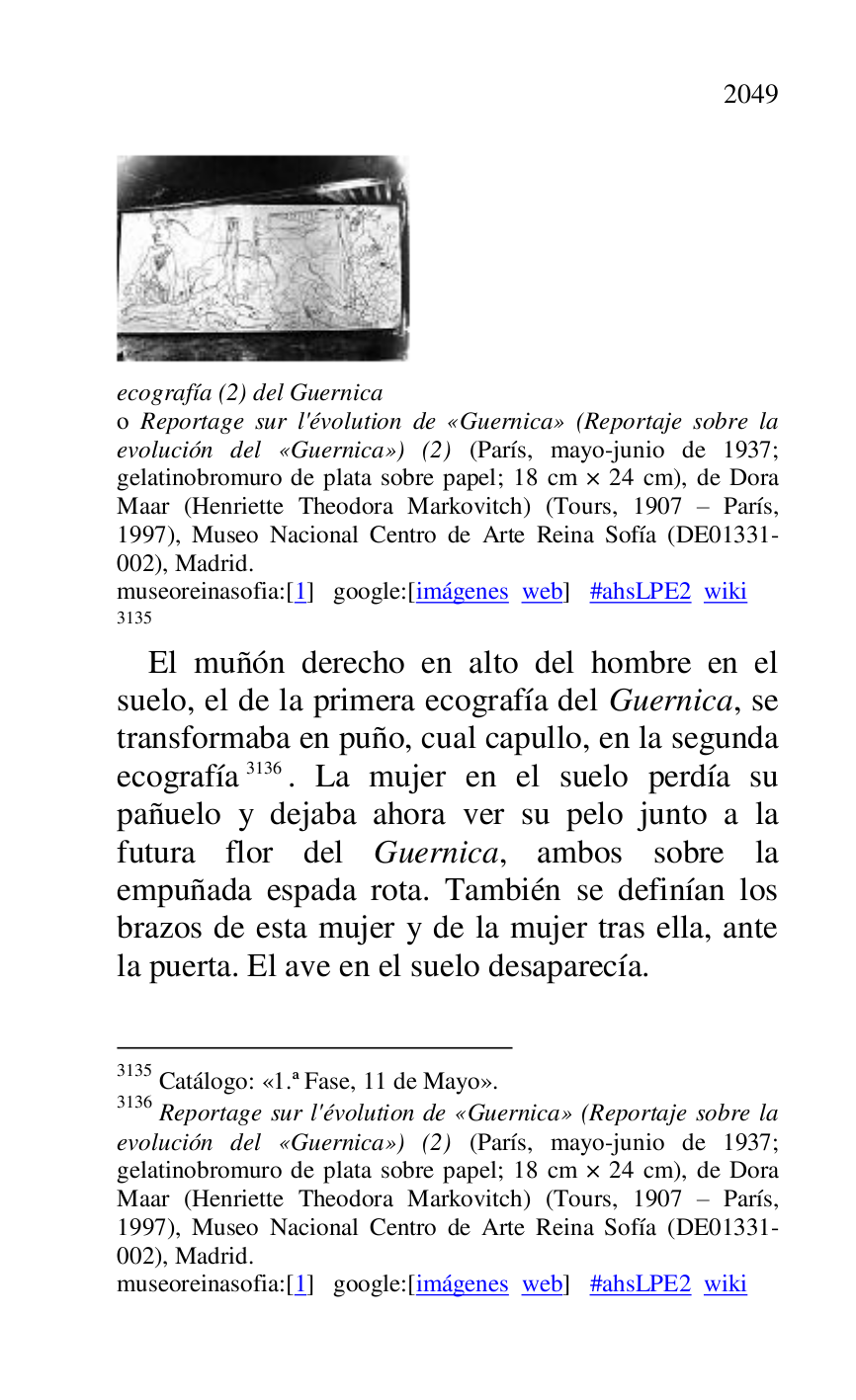
 

ecografía (2) del Guernica . 

o Reportage sur l'évolution de «Guernica» (Reportaje sobre la 
evolución del «Guernica») (2) (París, mayo-junio de 1937; 
gelatinobromuro de plata sobre papel; 18 cm × 24 cm), de Dora 
Maar (Henriette Theodora Markovitch) (Tours, 1907 R París, 
1997), Museo Nacional Centro de Arte Reina Sofía (DE01331-002), Madrid. 

museoreinasofia:[1] google:[imágenes web] #ahsLPE2 wiki 
3135 

3135 Catálogo: «1.ª Fase, 11 de Mayo». 
3136 Reportage sur l'évolution de «Guernica» (Reportaje sobre la 
evolución del «Guernica») (2) (París, mayo-junio de 1937; 
gelatinobromuro de plata sobre papel; 18 cm × 24 cm), de Dora 
Maar (Henriette Theodora Markovitch) (Tours, 1907 R París, 
1997), Museo Nacional Centro de Arte Reina Sofía (DE01331-002), Madrid. 

museoreinasofia:[1] google:[imágenes web] #ahsLPE2 wiki 
El muñón derecho en alto del hombre en el 
suelo, el de la primera ecografía del Guernica, se 
transformaba en puño, cual capullo, en la segunda 
ecografía 3136. La mujer en el suelo perdía su 
pañuelo y dejaba ahora ver su pelo junto a la 
futura flor del Guernica, ambos sobre la 
empuñada espada rota. También se definían los 
brazos de esta mujer y de la mujer tras ella, ante 
la puerta. El ave en el suelo desaparecía. 


