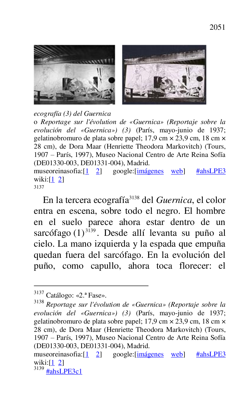 
 

ecografía (3) del Guernica . 

o Reportage sur l'évolution de «Guernica» (Reportaje sobre la 
evolución del «Guernica») (3) (París, mayo-junio de 1937; 
gelatinobromuro de plata sobre papel; 17,9 cm × 23,9 cm, 18 cm × 
28 cm), de Dora Maar (Henriette Theodora Markovitch) (Tours, 
1907 R París, 1997), Museo Nacional Centro de Arte Reina Sofía 
(DE01330-003, DE01331-004), Madrid. 
museoreinasofia:[1 2] google:[imágenes web] #ahsLPE3 wiki:[1 2] 

3137 

3137 Catálogo: «2.ª Fase». 
3138 Reportage sur l'évolution de «Guernica» (Reportaje sobre la 
evolución del «Guernica») (3) (París, mayo-junio de 1937; 
gelatinobromuro de plata sobre papel; 17,9 cm × 23,9 cm, 18 cm × 
28 cm), de Dora Maar (Henriette Theodora Markovitch) (Tours, 
1907 R París, 1997), Museo Nacional Centro de Arte Reina Sofía 
(DE01330-003, DE01331-004), Madrid. 
museoreinasofia:[1 2] google:[imágenes web] #ahsLPE3 wiki:[1 2] 

3139 #ahsLPE3c1 
En la tercera ecografía 3138 del Guernica, el color 
entra en escena, sobre todo el negro. El hombre 
en el suelo parece ahora estar dentro de un 
sarcófago (1) 3139. Desde allí levanta su puño al 
cielo. La mano izquierda y la espada que empuña 
quedan fuera del sarcófago. En la evolución del 
puño, como capullo, ahora toca florecer: el 


