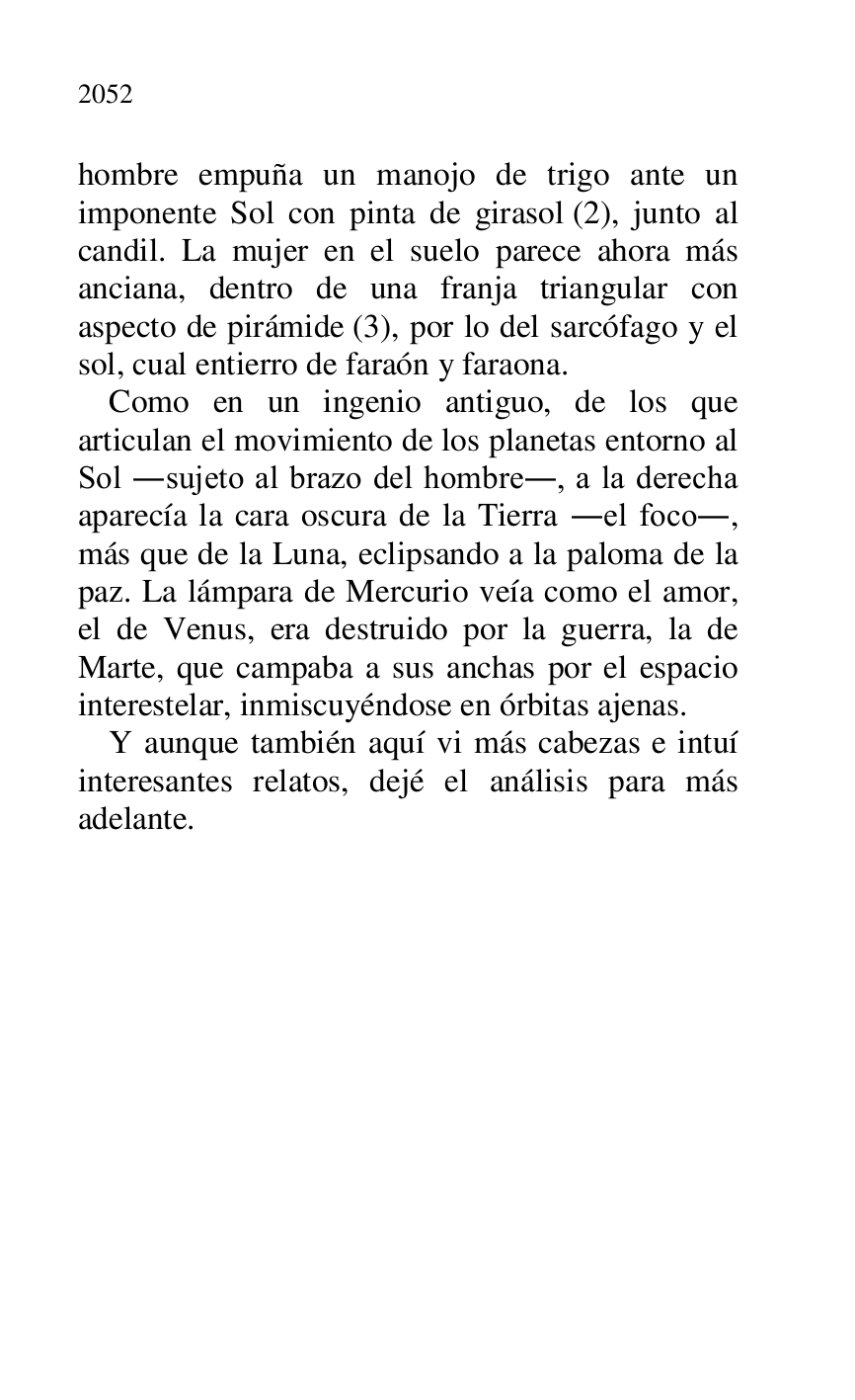 
hombre empuña un manojo de trigo ante un 
imponente Sol con pinta de girasol (2), junto al 
candil. La mujer en el suelo parece ahora más 
anciana, dentro de una franja triangular con 
aspecto de pirámide (3), por lo del sarcófago y el 
sol, cual entierro de faraón y faraona. 

Como en un ingenio antiguo, de los que 
articulan el movimiento de los planetas entorno al 
Sol .sujeto al brazo del hombre., a la derecha 
aparecía la cara oscura de la Tierra .el foco., 
más que de la Luna, eclipsando a la paloma de la 
paz. La lámpara de Mercurio veía como el amor, 
el de Venus, era destruido por la guerra, la de 
Marte, que campaba a sus anchas por el espacio 
interestelar, inmiscuyéndose en órbitas ajenas. 

Y aunque también aquí vi más cabezas e intuí 
interesantes relatos, dejé el análisis para más 
adelante. 

 


