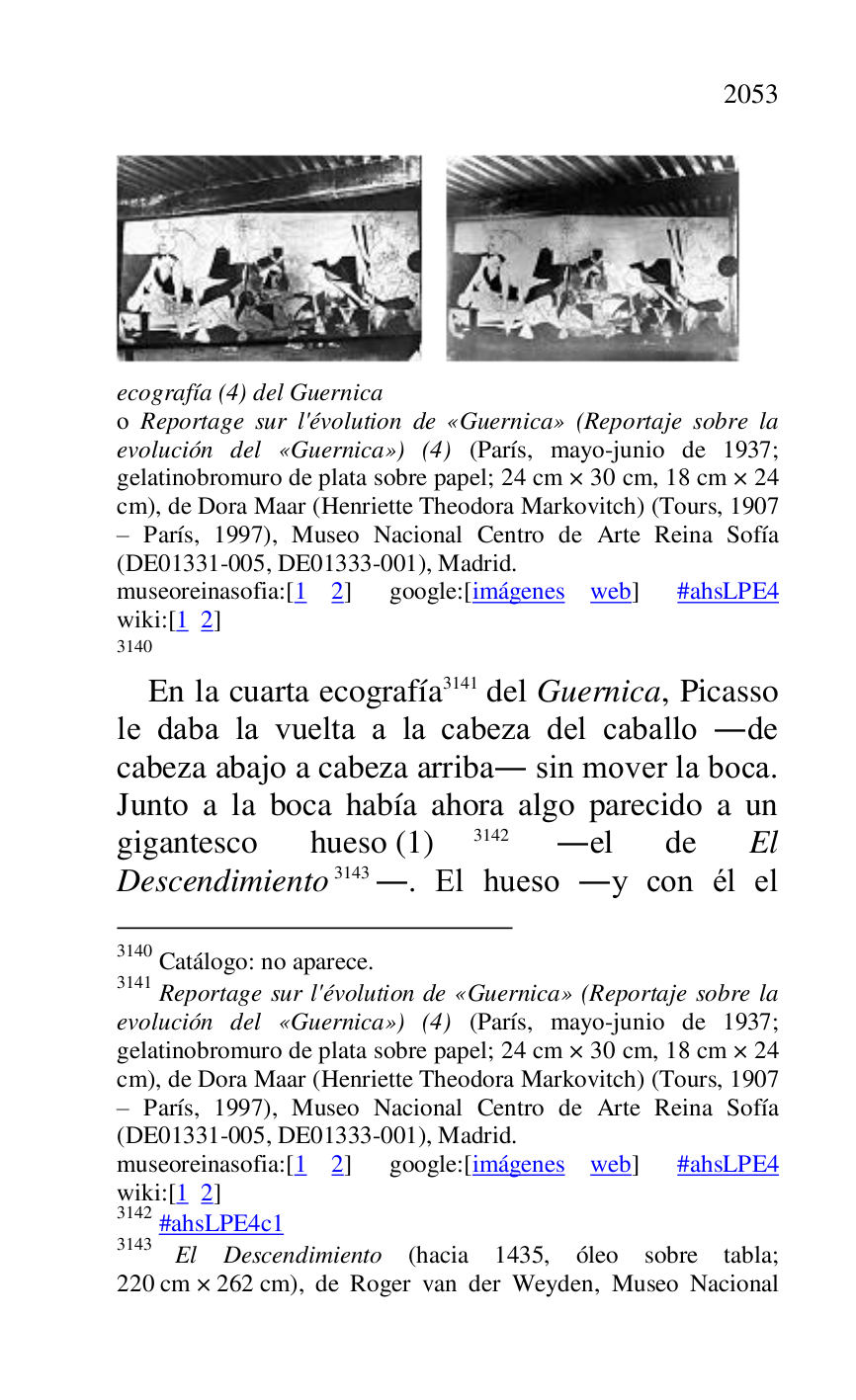 
 

ecografía (4) del Guernica . 

o Reportage sur l'évolution de «Guernica» (Reportaje sobre la 
evolución del «Guernica») (4) (París, mayo-junio de 1937; 
gelatinobromuro de plata sobre papel; 24 cm × 30 cm, 18 cm × 24 
cm), de Dora Maar (Henriette Theodora Markovitch) (Tours, 1907 
R París, 1997), Museo Nacional Centro de Arte Reina Sofía 
(DE01331-005, DE01333-001), Madrid. 
museoreinasofia:[1 2] google:[imágenes web] #ahsLPE4 wiki:[1 2] 

3140 

3140 Catálogo: no aparece. 

3141 Reportage sur l'évolution de «Guernica» (Reportaje sobre la 
evolución del «Guernica») (4) (París, mayo-junio de 1937; 
gelatinobromuro de plata sobre papel; 24 cm × 30 cm, 18 cm × 24 
cm), de Dora Maar (Henriette Theodora Markovitch) (Tours, 1907 
R París, 1997), Museo Nacional Centro de Arte Reina Sofía 
(DE01331-005, DE01333-001), Madrid. 
museoreinasofia:[1 2] google:[imágenes web] #ahsLPE4 wiki:[1 2] 

3142 #ahsLPE4c1 
3143 El Descendimiento (hacia 1435, óleo sobre tabla; 
220 cm × 262 cm), de Roger van der Weyden, Museo Nacional 

En la cuarta ecografía 3141 del Guernica, Picasso 
le daba la vuelta a la cabeza del caballo .de 
cabeza abajo a cabeza arriba. sin mover la boca. 
Junto a la boca había ahora algo parecido a un 
gigantesco hueso (1) 3142 .el de El 
Descendimiento 3143.. El hueso .y con él el 


