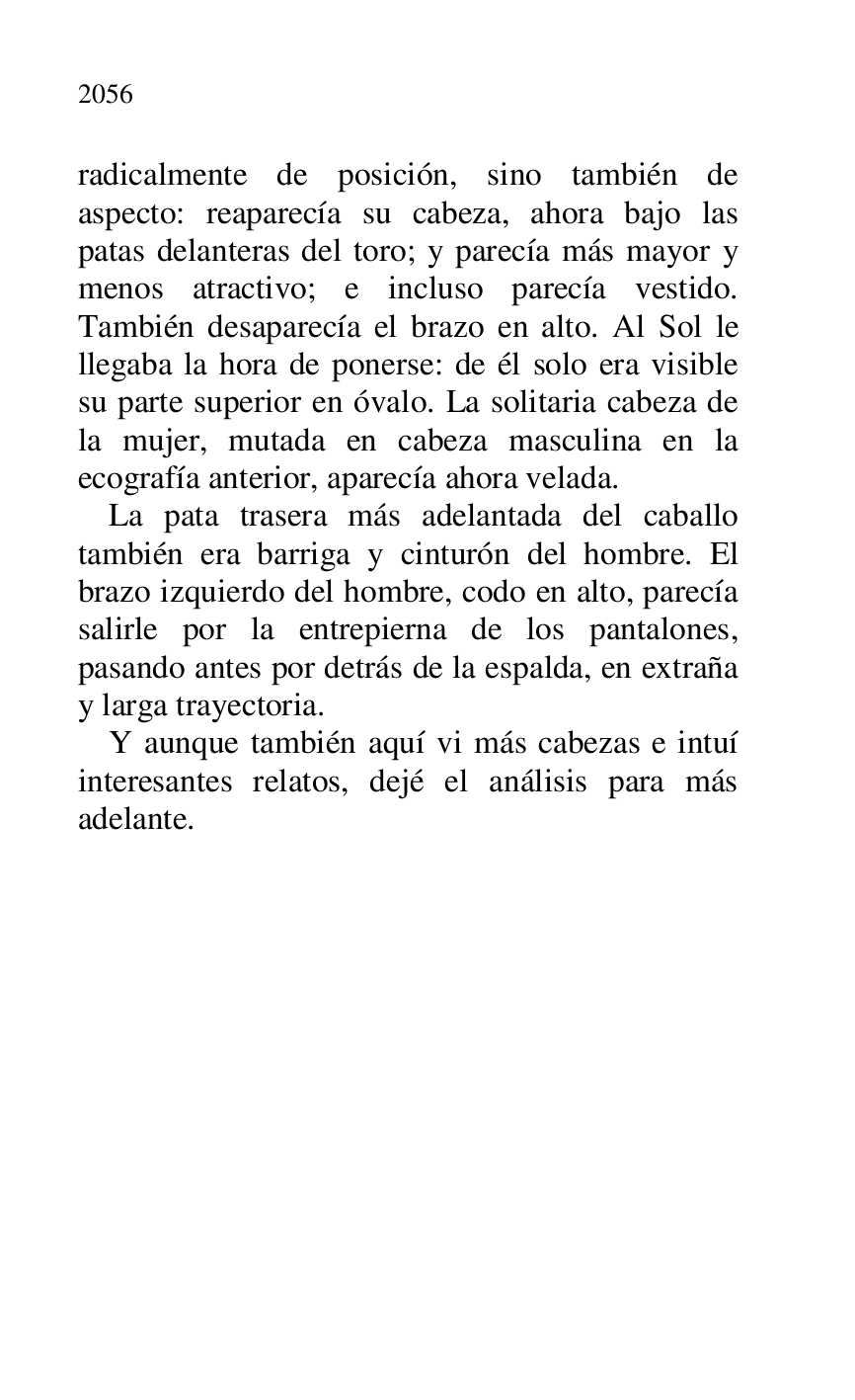 
radicalmente de posición, sino también de 
aspecto: reaparecía su cabeza, ahora bajo las 
patas delanteras del toro; y parecía más mayor y 
menos atractivo; e incluso parecía vestido. 
También desaparecía el brazo en alto. Al Sol le 
llegaba la hora de ponerse: de él solo era visible 
su parte superior en óvalo. La solitaria cabeza de 
la mujer, mutada en cabeza masculina en la 
ecografía anterior, aparecía ahora velada. 

La pata trasera más adelantada del caballo 
también era barriga y cinturón del hombre. El 
brazo izquierdo del hombre, codo en alto, parecía 
salirle por la entrepierna de los pantalones, 
pasando antes por detrás de la espalda, en extraña 
y larga trayectoria. 

Y aunque también aquí vi más cabezas e intuí 
interesantes relatos, dejé el análisis para más 
adelante. 

 

 


