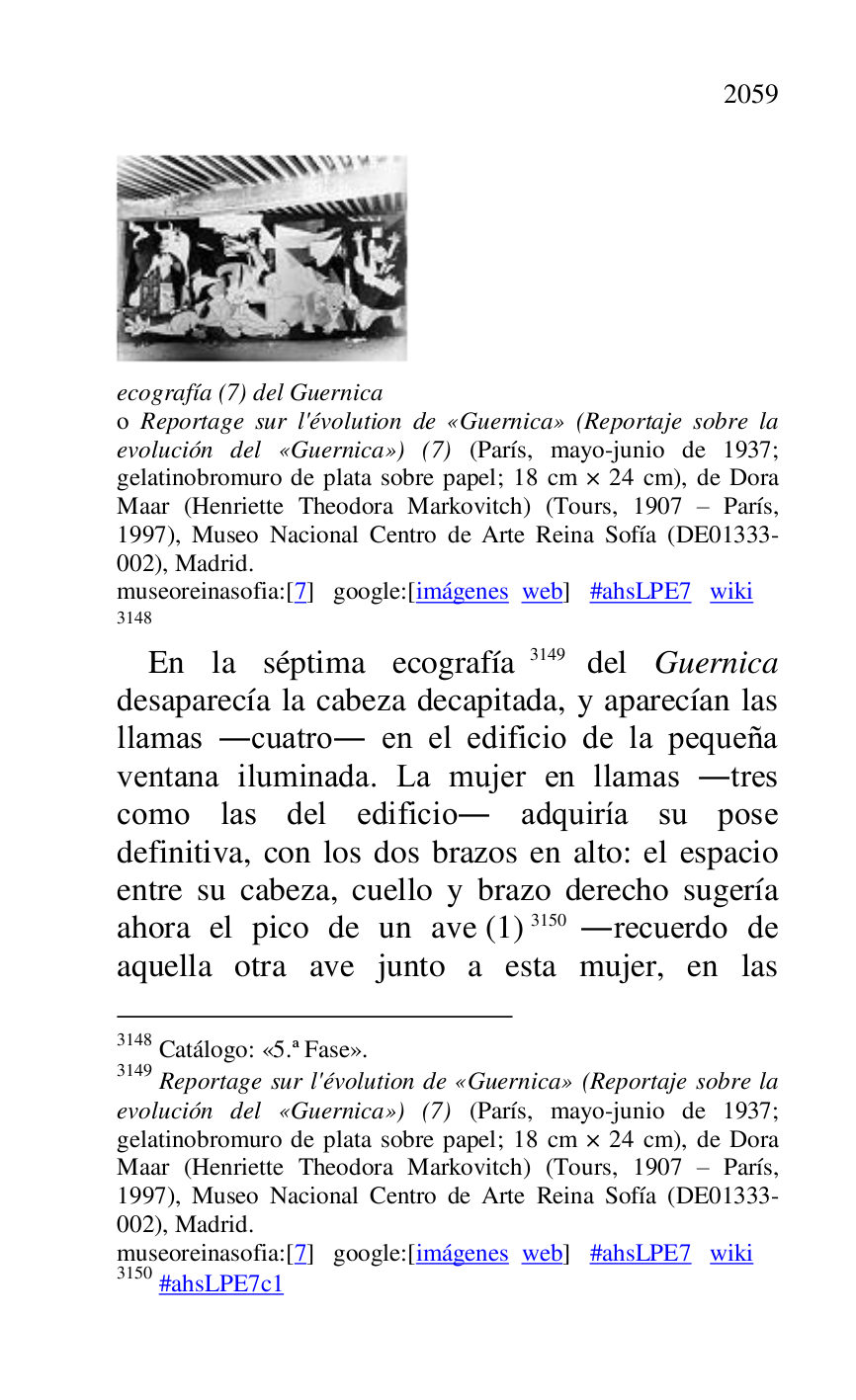 
 

ecografía (7) del Guernica . 

o Reportage sur l'évolution de «Guernica» (Reportaje sobre la 
evolución del «Guernica») (7) (París, mayo-junio de 1937; 
gelatinobromuro de plata sobre papel; 18 cm × 24 cm), de Dora 
Maar (Henriette Theodora Markovitch) (Tours, 1907 R París, 
1997), Museo Nacional Centro de Arte Reina Sofía (DE01333-002), Madrid. 

museoreinasofia:[7] google:[imágenes web] #ahsLPE7 wiki 
3148 

3148 Catálogo: «5.ª Fase». 
3149 Reportage sur l'évolution de «Guernica» (Reportaje sobre la 
evolución del «Guernica») (7) (París, mayo-junio de 1937; 
gelatinobromuro de plata sobre papel; 18 cm × 24 cm), de Dora 
Maar (Henriette Theodora Markovitch) (Tours, 1907 R París, 
1997), Museo Nacional Centro de Arte Reina Sofía (DE01333-002), Madrid. 

museoreinasofia:[7] google:[imágenes web] #ahsLPE7 wiki 
3150 #ahsLPE7c1 
En la séptima ecografía 3149 del Guernica 
desaparecía la cabeza decapitada, y aparecían las 
llamas .cuatro. en el edificio de la pequeña 
ventana iluminada. La mujer en llamas .tres 
como las del edificio. adquiría su pose 
definitiva, con los dos brazos en alto: el espacio 
entre su cabeza, cuello y brazo derecho sugería 
ahora el pico de un ave (1) 3150 .recuerdo de 
aquella otra ave junto a esta mujer, en las 


