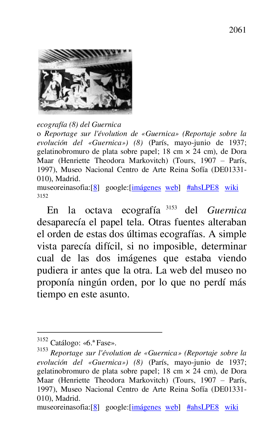 
 

ecografía (8) del Guernica . 

o Reportage sur l'évolution de «Guernica» (Reportaje sobre la 
evolución del «Guernica») (8) (París, mayo-junio de 1937; 
gelatinobromuro de plata sobre papel; 18 cm × 24 cm), de Dora 
Maar (Henriette Theodora Markovitch) (Tours, 1907 R París, 
1997), Museo Nacional Centro de Arte Reina Sofía (DE01331-010), Madrid. 

museoreinasofia:[8] google:[imágenes web] #ahsLPE8 wiki 
3152 

3152 Catálogo: «6.ª Fase». 
3153 Reportage sur l'évolution de «Guernica» (Reportaje sobre la 
evolución del «Guernica») (8) (París, mayo-junio de 1937; 
gelatinobromuro de plata sobre papel; 18 cm × 24 cm), de Dora 
Maar (Henriette Theodora Markovitch) (Tours, 1907 R París, 
1997), Museo Nacional Centro de Arte Reina Sofía (DE01331-010), Madrid. 

museoreinasofia:[8] google:[imágenes web] #ahsLPE8 wiki 
En la octava ecografía 3153 del Guernica 
desaparecía el papel tela. Otras fuentes alteraban 
el orden de estas dos últimas ecografías. A simple 
vista parecía difícil, si no imposible, determinar 
cual de las dos imágenes que estaba viendo 
pudiera ir antes que la otra. La web del museo no 
proponía ningún orden, por lo que no perdí más 
tiempo en este asunto. 


