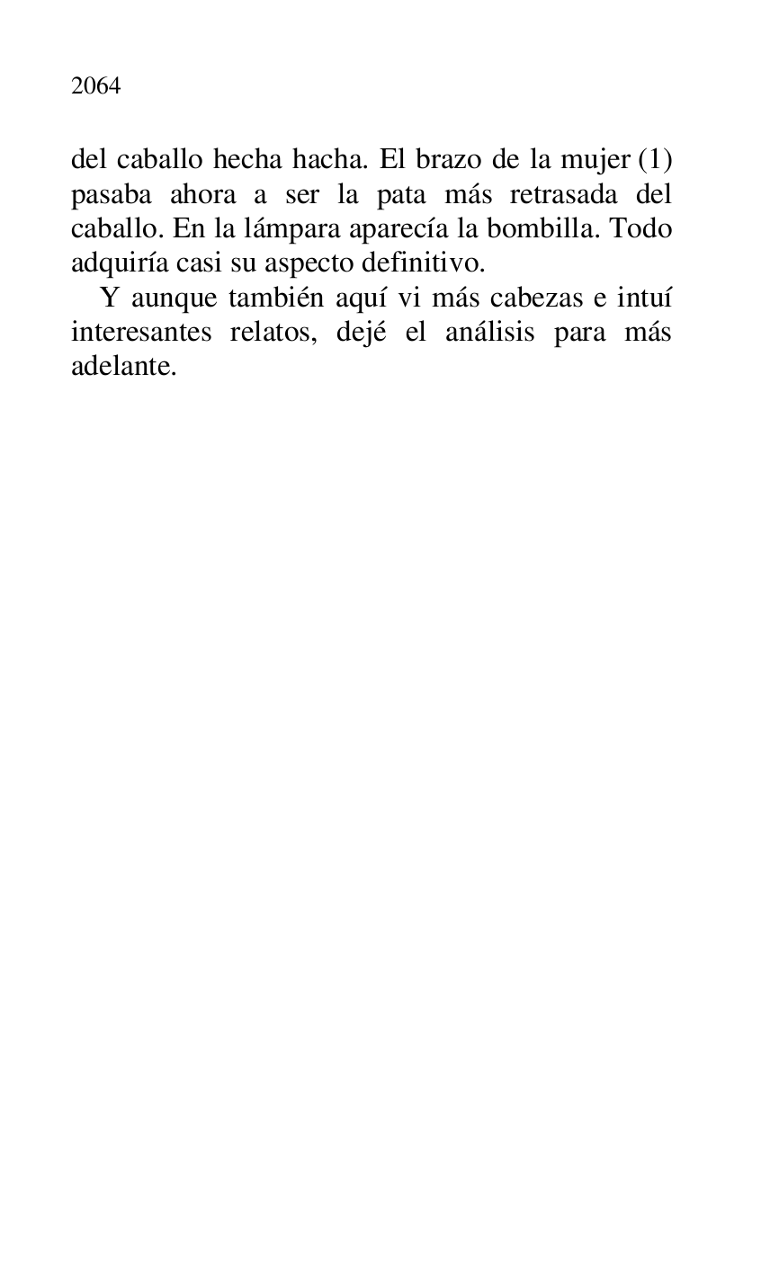 
del caballo hecha hacha. El brazo de la mujer (1) 
pasaba ahora a ser la pata más retrasada del 
caballo. En la lámpara aparecía la bombilla. Todo 
adquiría casi su aspecto definitivo. 

Y aunque también aquí vi más cabezas e intuí 
interesantes relatos, dejé el análisis para más 
adelante. 

 

 


