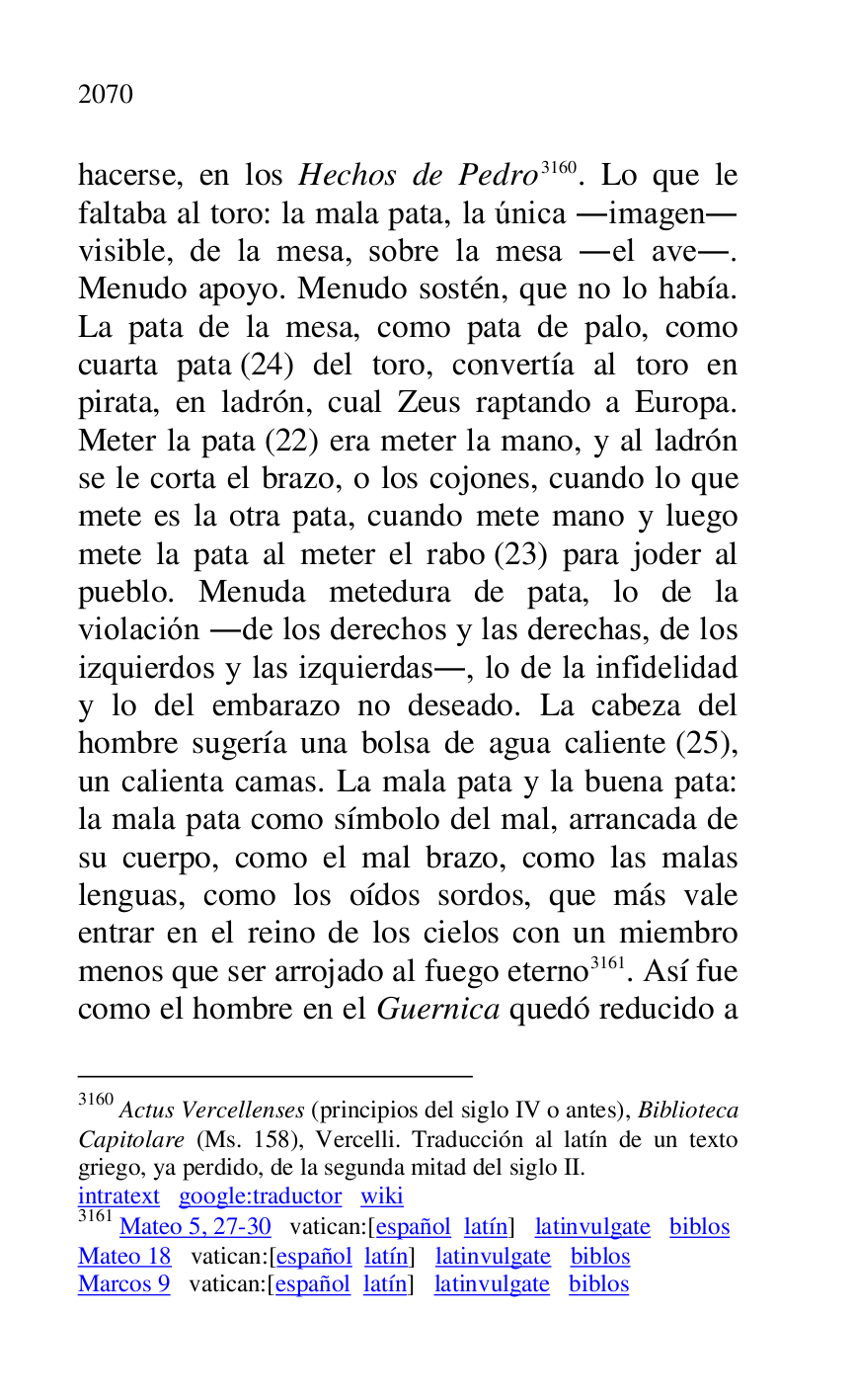 
hacerse, en los Hechos de Pedro 3160. Lo que le 
faltaba al toro: la mala pata, la única .imagen. 
visible, de la mesa, sobre la mesa .el ave.. 
Menudo apoyo. Menudo sostén, que no lo había. 
La pata de la mesa, como pata de palo, como 
cuarta pata (24) del toro, convertía al toro en 
pirata, en ladrón, cual Zeus raptando a Europa. 
Meter la pata (22) era meter la mano, y al ladrón 
se le corta el brazo, o los cojones, cuando lo que 
mete es la otra pata, cuando mete mano y luego 
mete la pata al meter el rabo (23) para joder al 
pueblo. Menuda metedura de pata, lo de la 
violación .de los derechos y las derechas, de los 
izquierdos y las izquierdas., lo de la infidelidad 
y lo del embarazo no deseado. La cabeza del 
hombre sugería una bolsa de agua caliente (25), 
un calienta camas. La mala pata y la buena pata: 
la mala pata como símbolo del mal, arrancada de 
su cuerpo, como el mal brazo, como las malas 
lenguas, como los oídos sordos, que más vale 
entrar en el reino de los cielos con un miembro 
menos que ser arrojado al fuego eterno 3161. Así fue 
como el hombre en el Guernica quedó reducido a 

3160 Actus Vercellenses (principios del siglo IV o antes), Biblioteca 
Capitolare (Ms. 158), Vercelli. Traducción al latín de un texto 
griego, ya perdido, de la segunda mitad del siglo II. 

intratext google:traductor wiki 

3161 Mateo 5, 27-30 vatican:[español latín] latinvulgate biblos 

Mateo 18 vatican:[español latín] latinvulgate biblos 

Marcos 9 vatican:[español latín] latinvulgate biblos 


