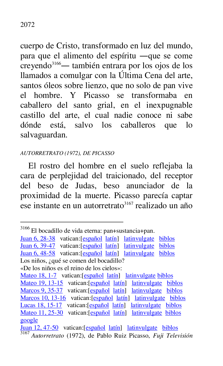 
cuerpo de Cristo, transformado en luz del mundo, 
para que el alimento del espíritu .que se come 
creyendo 3166. también entrara por los ojos de los 
llamados a comulgar con la Última Cena del arte, 
santos óleos sobre lienzo, que no solo de pan vive 
el hombre. Y Picasso se transformaba en 
caballero del santo grial, en el inexpugnable 
castillo del arte, el cual nadie conoce ni sabe 
dónde está, salvo los caballeros que lo 
salvaguardan. 

3166 El bocadillo de vida eterna: pan+sustancia+pan. 

Juan 6, 28-38 vatican:[español latín] latinvulgate biblos 

Juan 6, 39-47 vatican:[español latín] latinvulgate biblos 

Juan 6, 48-58 vatican:[español latín] latinvulgate biblos 

Los niños, ¿qué se comen del bocadillo? 

«De los niños es el reino de los cielos»: 

Mateo 18, 1-7 vatican:[español latín] latinvulgate biblos 

Mateo 19, 13-15 vatican:[español latín] latinvulgate biblos 

Marcos 9, 35-37 vatican:[español latín] latinvulgate biblos 

Marcos 10, 13-16 vatican:[español latín] latinvulgate biblos 

Lucas 18, 15-17 vatican:[español latín] latinvulgate biblos 

Mateo 11, 25-30 vatican:[español latín] latinvulgate biblos 

google 

Juan 12, 47-50 vatican:[español latín] latinvulgate biblos 

3167 Autorretrato (1972), de Pablo Ruiz Picasso, Fuji Televisión 

AUTORRETRATO (1972), DE PICASSO 

El rostro del hombre en el suelo reflejaba la 
cara de perplejidad del traicionado, del receptor 
del beso de Judas, beso anunciador de la 
proximidad de la muerte. Picasso parecía captar 
ese instante en un autorretrato 3167 realizado un año 


