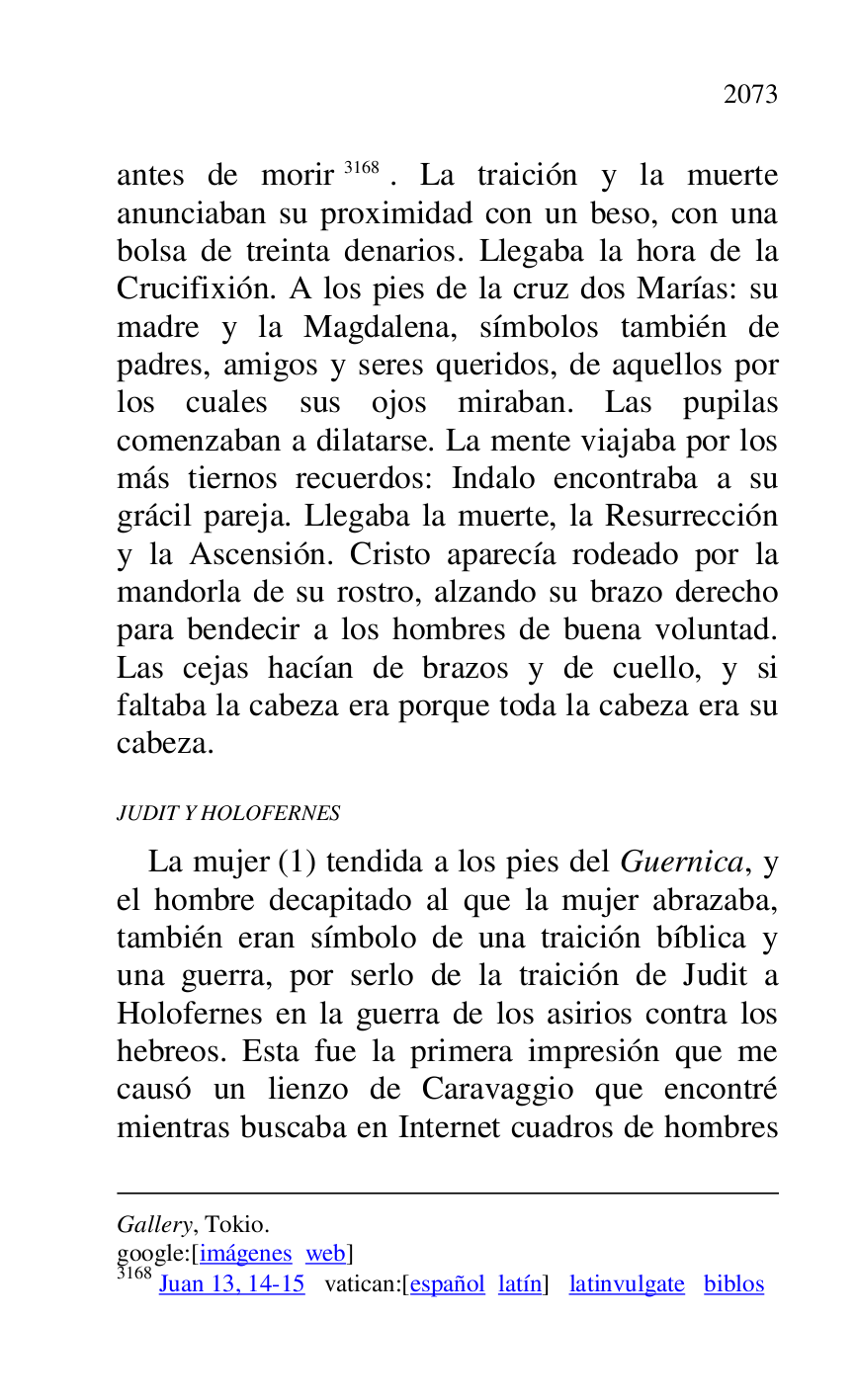 
Gallery, Tokio. 

google:[imágenes web] 

3168 Juan 13, 14-15 vatican:[español latín] latinvulgate biblos 

antes de morir 3168. La traición y la muerte 
anunciaban su proximidad con un beso, con una 
bolsa de treinta denarios. Llegaba la hora de la 
Crucifixión. A los pies de la cruz dos Marías: su 
madre y la Magdalena, símbolos también de 
padres, amigos y seres queridos, de aquellos por 
los cuales sus ojos miraban. Las pupilas 
comenzaban a dilatarse. La mente viajaba por los 
más tiernos recuerdos: Indalo encontraba a su 
grácil pareja. Llegaba la muerte, la Resurrección 
y la Ascensión. Cristo aparecía rodeado por la 
mandorla de su rostro, alzando su brazo derecho 
para bendecir a los hombres de buena voluntad. 
Las cejas hacían de brazos y de cuello, y si 
faltaba la cabeza era porque toda la cabeza era su 
cabeza. 

JUDIT Y HOLOFERNES 

La mujer (1) tendida a los pies del Guernica, y 
el hombre decapitado al que la mujer abrazaba, 
también eran símbolo de una traición bíblica y 
una guerra, por serlo de la traición de Judit a 
Holofernes en la guerra de los asirios contra los 
hebreos. Esta fue la primera impresión que me 
causó un lienzo de Caravaggio que encontré 
mientras buscaba en Internet cuadros de hombres 


