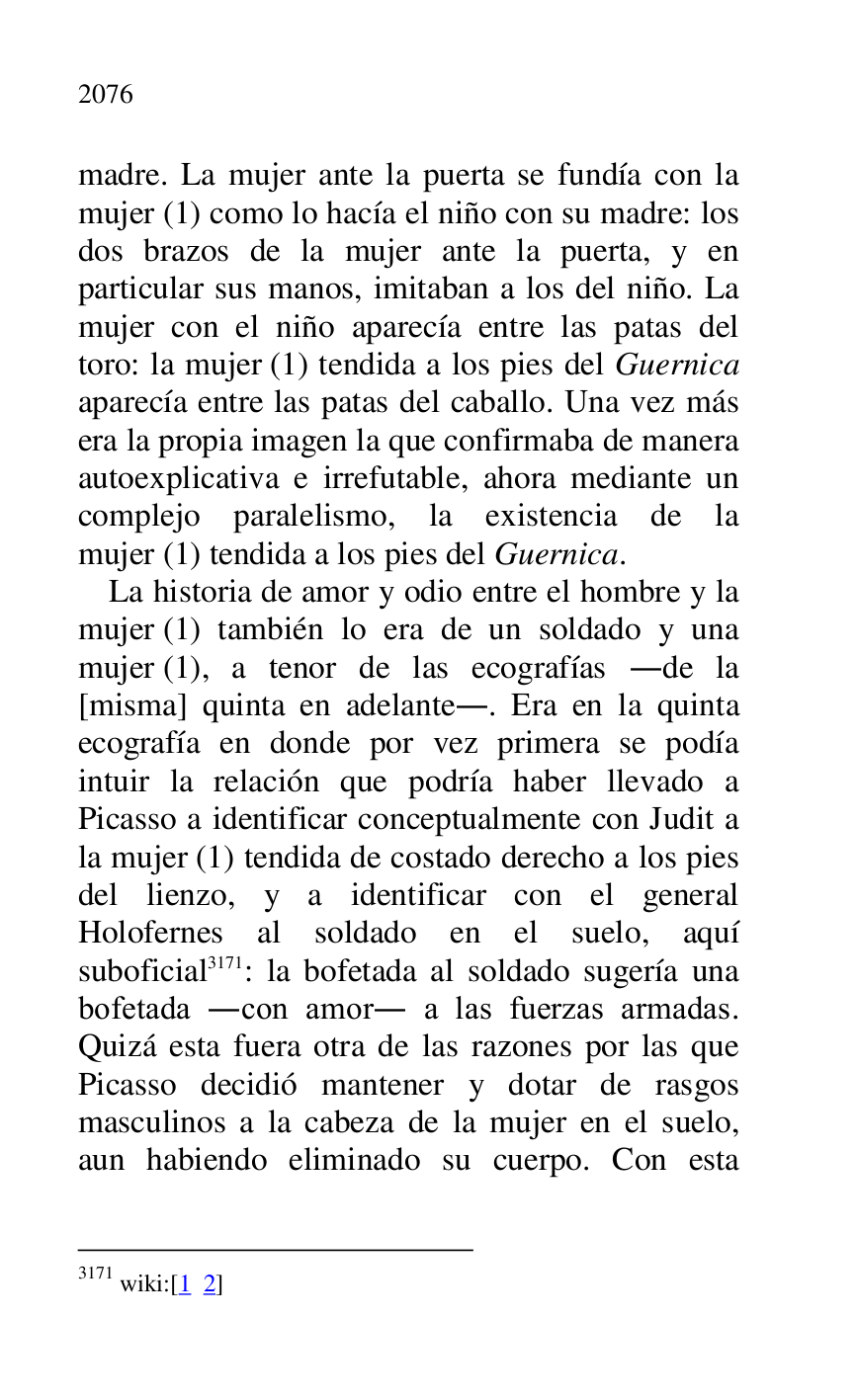 
madre. La mujer ante la puerta se fundía con la 
mujer (1) como lo hacía el niño con su madre: los 
dos brazos de la mujer ante la puerta, y en 
particular sus manos, imitaban a los del niño. La 
mujer con el niño aparecía entre las patas del 
toro: la mujer (1) tendida a los pies del Guernica 
aparecía entre las patas del caballo. Una vez más 
era la propia imagen la que confirmaba de manera 
autoexplicativa e irrefutable, ahora mediante un 
complejo paralelismo, la existencia de la 
mujer (1) tendida a los pies del Guernica. 

La historia de amor y odio entre el hombre y la 
mujer (1) también lo era de un soldado y una 
mujer (1), a tenor de las ecografías .de la 
[misma] quinta en adelante.. Era en la quinta 
ecografía en donde por vez primera se podía 
intuir la relación que podría haber llevado a 
Picasso a identificar conceptualmente con Judit a 
la mujer (1) tendida de costado derecho a los pies 
del lienzo, y a identificar con el general 
Holofernes al soldado en el suelo, aquí 
suboficial 3171: la bofetada al soldado sugería una 
bofetada .con amor. a las fuerzas armadas. 
Quizá esta fuera otra de las razones por las que 
Picasso decidió mantener y dotar de rasgos 
masculinos a la cabeza de la mujer en el suelo, 
aun habiendo eliminado su cuerpo. Con esta 

3171 wiki:[1 2] 


