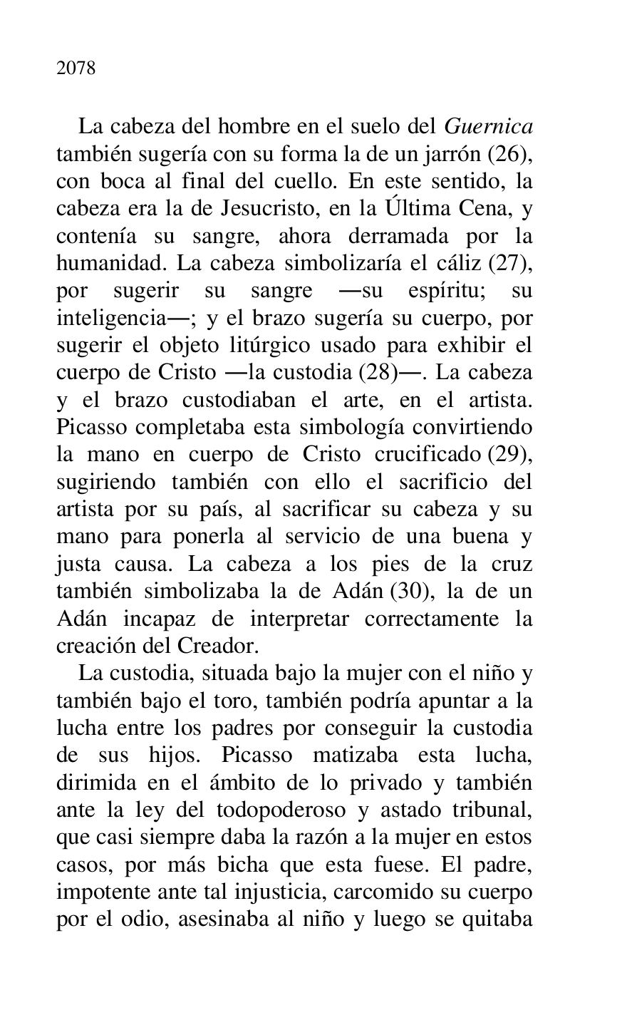 
La cabeza del hombre en el suelo del Guernica 
también sugería con su forma la de un jarrón (26), 
con boca al final del cuello. En este sentido, la 
cabeza era la de Jesucristo, en la Última Cena, y 
contenía su sangre, ahora derramada por la 
humanidad. La cabeza simbolizaría el cáliz (27), 
por sugerir su sangre .su espíritu; su 
inteligencia.; y el brazo sugería su cuerpo, por 
sugerir el objeto litúrgico usado para exhibir el 
cuerpo de Cristo .la custodia (28).. La cabeza 
y el brazo custodiaban el arte, en el artista. 
Picasso completaba esta simbología convirtiendo 
la mano en cuerpo de Cristo crucificado (29), 
sugiriendo también con ello el sacrificio del 
artista por su país, al sacrificar su cabeza y su 
mano para ponerla al servicio de una buena y 
justa causa. La cabeza a los pies de la cruz 
también simbolizaba la de Adán (30), la de un 
Adán incapaz de interpretar correctamente la 
creación del Creador. 

La custodia, situada bajo la mujer con el niño y 
también bajo el toro, también podría apuntar a la 
lucha entre los padres por conseguir la custodia 
de sus hijos. Picasso matizaba esta lucha, 
dirimida en el ámbito de lo privado y también 
ante la ley del todopoderoso y astado tribunal, 
que casi siempre daba la razón a la mujer en estos 
casos, por más bicha que esta fuese. El padre, 
impotente ante tal injusticia, carcomido su cuerpo 
por el odio, asesinaba al niño y luego se quitaba 


