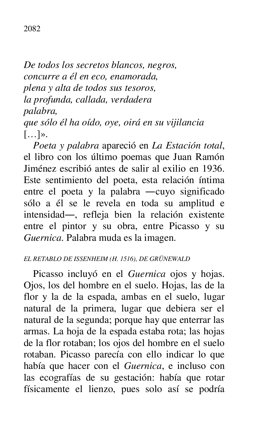 
 

De todos los secretos blancos, negros, 

concurre a él en eco, enamorada, 

plena y alta de todos sus tesoros, 

la profunda, callada, verdadera 

palabra, 

que sólo él ha oído, oye, oirá en su vijilancia 

[…]». 

Poeta y palabra apareció en La Estación total, 
el libro con los último poemas que Juan Ramón 
Jiménez escribió antes de salir al exilio en 1936. 
Este sentimiento del poeta, esta relación íntima 
entre el poeta y la palabra .cuyo significado 
sólo a él se le revela en toda su amplitud e 
intensidad., refleja bien la relación existente 
entre el pintor y su obra, entre Picasso y su 
Guernica. Palabra muda es la imagen. 

EL RETABLO DE ISSENHEIM (H. 1516), DE GRÜNEWALD 

Picasso incluyó en el Guernica ojos y hojas. 
Ojos, los del hombre en el suelo. Hojas, las de la 
flor y la de la espada, ambas en el suelo, lugar 
natural de la primera, lugar que debiera ser el 
natural de la segunda; porque hay que enterrar las 
armas. La hoja de la espada estaba rota; las hojas 
de la flor rotaban; los ojos del hombre en el suelo 
rotaban. Picasso parecía con ello indicar lo que 
había que hacer con el Guernica, e incluso con 
las ecografías de su gestación: había que rotar 
físicamente el lienzo, pues solo así se podría 



