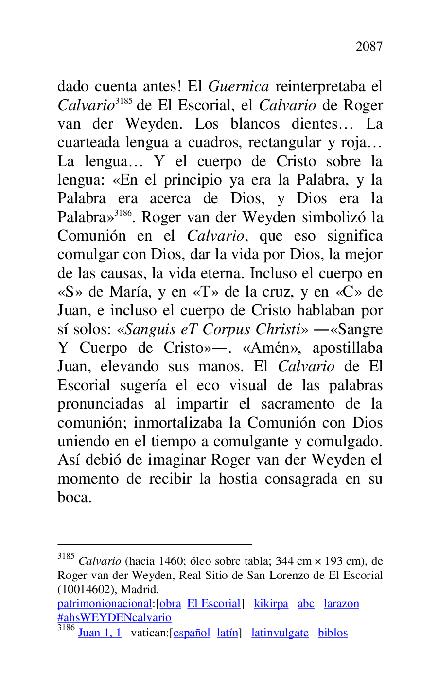
dado cuenta antes! El Guernica reinterpretaba el 
Calvario 3185 de El Escorial, el Calvario de Roger 
van der Weyden. Los blancos dientes… La 
cuarteada lengua a cuadros, rectangular y roja… 
La lengua… Y el cuerpo de Cristo sobre la 
lengua: «En el principio ya era la Palabra, y la 
Palabra era acerca de Dios, y Dios era la 
Palabra» 3186. Roger van der Weyden simbolizó la 
Comunión en el Calvario, que eso significa 
comulgar con Dios, dar la vida por Dios, la mejor 
de las causas, la vida eterna. Incluso el cuerpo en 
«S» de María, y en «T» de la cruz, y en «C» de 
Juan, e incluso el cuerpo de Cristo hablaban por 
sí solos: «Sanguis eT Corpus Christi» .«Sangre 
Y Cuerpo de Cristo».. «Amén», apostillaba 
Juan, elevando sus manos. El Calvario de El 
Escorial sugería el eco visual de las palabras 
pronunciadas al impartir el sacramento de la 
comunión; inmortalizaba la Comunión con Dios 
uniendo en el tiempo a comulgante y comulgado. 
Así debió de imaginar Roger van der Weyden el 
momento de recibir la hostia consagrada en su 
boca. 

3185 Calvario (hacia 1460; óleo sobre tabla; 344 cm × 193 cm), de 
Roger van der Weyden, Real Sitio de San Lorenzo de El Escorial 
(10014602), Madrid. 

patrimonionacional:[obra El Escorial] kikirpa abc larazon 

#ahsWEYDENcalvario 

3186 Juan 1, 1 vatican:[español latín] latinvulgate biblos 


