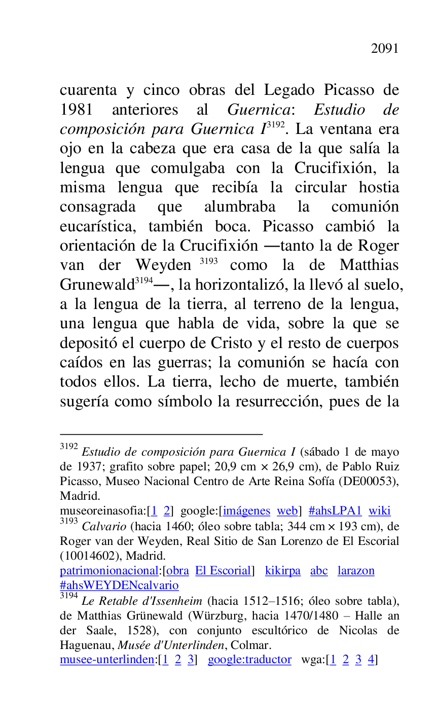 
cuarenta y cinco obras del Legado Picasso de 
1981 anteriores al Guernica: Estudio de 
composición para Guernica I 3192. La ventana era 
ojo en la cabeza que era casa de la que salía la 
lengua que comulgaba con la Crucifixión, la 
misma lengua que recibía la circular hostia 
consagrada que alumbraba la comunión 
eucarística, también boca. Picasso cambió la 
orientación de la Crucifixión .tanto la de Roger 
van der Weyden 3193 como la de Matthias 
Grunewald 3194., la horizontalizó, la llevó al suelo, 
a la lengua de la tierra, al terreno de la lengua, 
una lengua que habla de vida, sobre la que se 
depositó el cuerpo de Cristo y el resto de cuerpos 
caídos en las guerras; la comunión se hacía con 
todos ellos. La tierra, lecho de muerte, también 
sugería como símbolo la resurrección, pues de la 

3192 Estudio de composición para Guernica I (sábado 1 de mayo 
de 1937; grafito sobre papel; 20,9 cm × 26,9 cm), de Pablo Ruiz 
Picasso, Museo Nacional Centro de Arte Reina Sofía (DE00053), Madrid. 

museoreinasofia:[1 2] google:[imágenes web] #ahsLPA1 wiki 
3193 Calvario (hacia 1460; óleo sobre tabla; 344 cm × 193 cm), de 
Roger van der Weyden, Real Sitio de San Lorenzo de El Escorial 
(10014602), Madrid. 

patrimonionacional:[obra El Escorial] kikirpa abc larazon 

#ahsWEYDENcalvario 

3194 Le Retable d'Issenheim (hacia 1512R1516; óleo sobre tabla), de Matthias Grünewald (Würzburg, hacia 1470/1480 R Halle an 
der Saale, 1528), con conjunto escultórico de Nicolas de 
Haguenau, Musée d'Unterlinden, Colmar. 

musee-unterlinden:[1 2 3] google:traductor wga:[1 2 3 4] 


