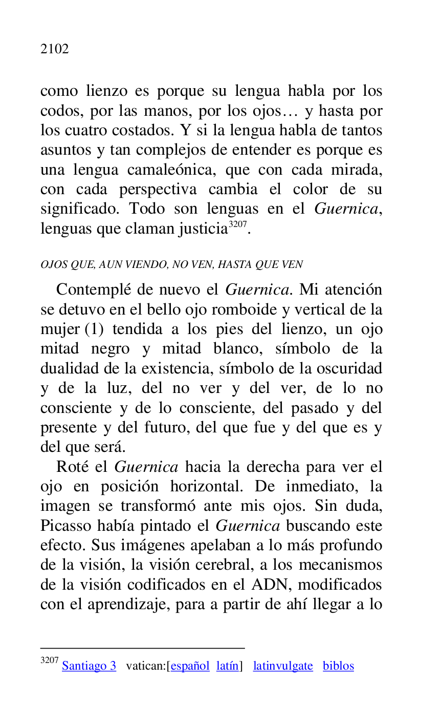 
como lienzo es porque su lengua habla por los 
codos, por las manos, por los ojos… y hasta por 
los cuatro costados. Y si la lengua habla de tantos 
asuntos y tan complejos de entender es porque es 
una lengua camaleónica, que con cada mirada, 
con cada perspectiva cambia el color de su 
significado. Todo son lenguas en el Guernica, 
lenguas que claman justicia 3207. 

3207 Santiago 3 vatican:[español latín] latinvulgate biblos 

OJOS QUE, AUN VIENDO, NO VEN, HASTA QUE VEN 

Contemplé de nuevo el Guernica. Mi atención 
se detuvo en el bello ojo romboide y vertical de la 
mujer (1) tendida a los pies del lienzo, un ojo 
mitad negro y mitad blanco, símbolo de la 
dualidad de la existencia, símbolo de la oscuridad 
y de la luz, del no ver y del ver, de lo no 
consciente y de lo consciente, del pasado y del 
presente y del futuro, del que fue y del que es y 
del que será. 

Roté el Guernica hacia la derecha para ver el 
ojo en posición horizontal. De inmediato, la 
imagen se transformó ante mis ojos. Sin duda, 
Picasso había pintado el Guernica buscando este 
efecto. Sus imágenes apelaban a lo más profundo 
de la visión, la visión cerebral, a los mecanismos 
de la visión codificados en el ADN, modificados 
con el aprendizaje, para a partir de ahí llegar a lo 


