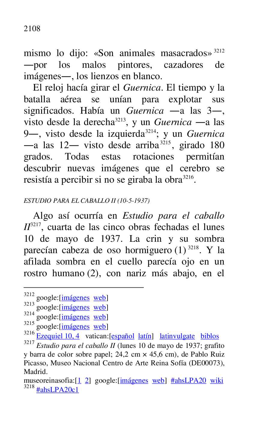 
mismo lo dijo: «Son animales masacrados» 3212 
.por los malos pintores, cazadores de 
imágenes., los lienzos en blanco. 

3212 google:[imágenes web] 

3213 google:[imágenes web] 

3214 google:[imágenes web] 

3215 google:[imágenes web] 

3216 Ezequiel 10, 4 vatican:[español latín] latinvulgate biblos 

3217 Estudio para el caballo II (lunes 10 de mayo de 1937; grafito 
y barra de color sobre papel; 24,2 cm × 45,6 cm), de Pablo Ruiz 
Picasso, Museo Nacional Centro de Arte Reina Sofía (DE00073), Madrid. 

museoreinasofia:[1 2] google:[imágenes web] #ahsLPA20 wiki 
3218 #ahsLPA20c1 
El reloj hacía girar el Guernica. El tiempo y la 
batalla aérea se unían para explotar sus 
significados. Había un Guernica .a las 3., 
visto desde la derecha 3213, y un Guernica .a las 
9., visto desde la izquierda 3214; y un Guernica 
.a las 12. visto desde arriba 3215, girado 180 
grados. Todas estas rotaciones permitían 
descubrir nuevas imágenes que el cerebro se 
resistía a percibir si no se giraba la obra 3216. 

ESTUDIO PARA EL CABALLO II (10-5-1937) 

Algo así ocurría en Estudio para el caballo 
II 3217, cuarta de las cinco obras fechadas el lunes 
10 de mayo de 1937. La crin y su sombra 
parecían cabeza de oso hormiguero (1) 3218. Y la 
afilada sombra en el cuello parecía ojo en un 
rostro humano (2), con nariz más abajo, en el 


