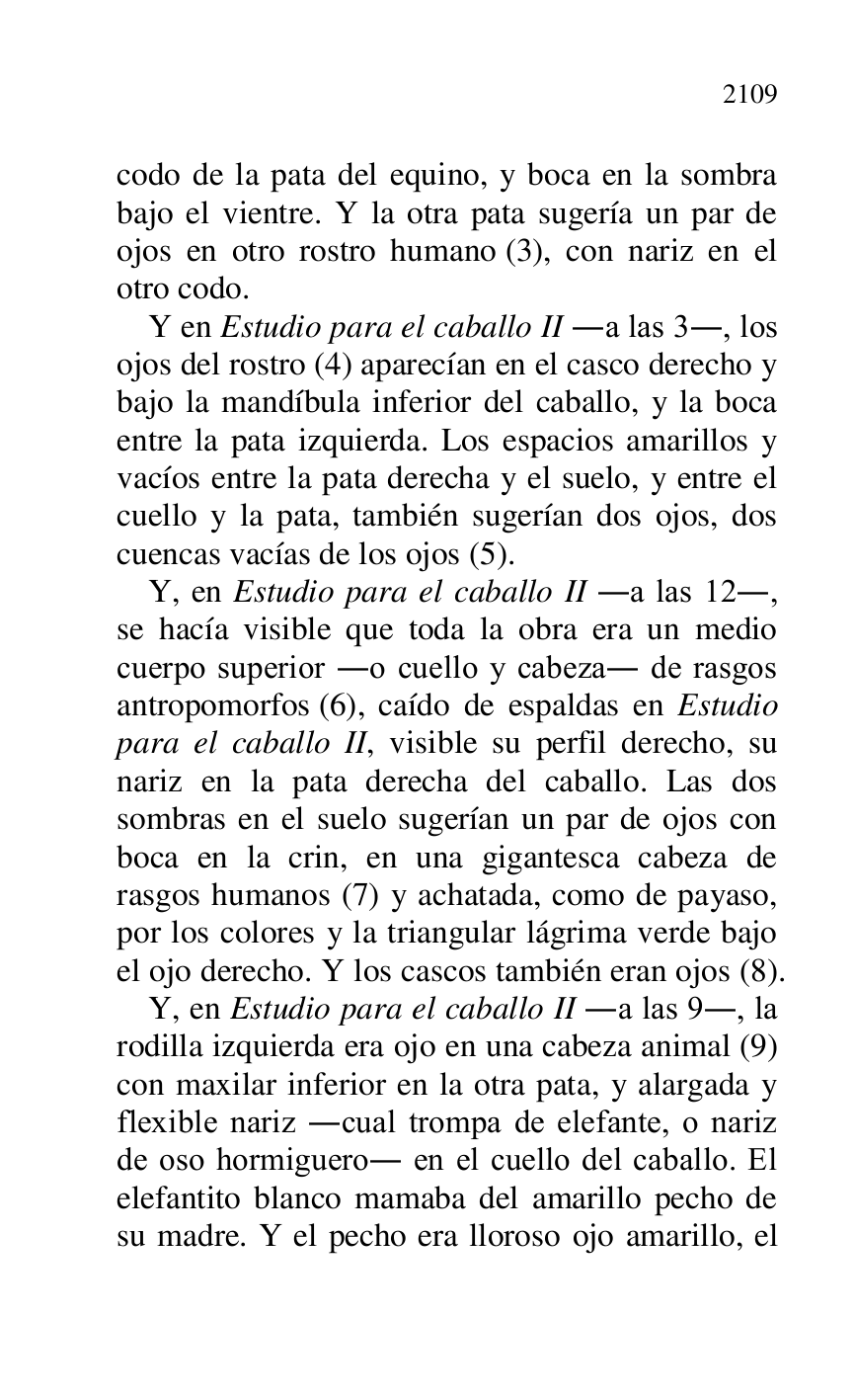 
codo de la pata del equino, y boca en la sombra 
bajo el vientre. Y la otra pata sugería un par de 
ojos en otro rostro humano (3), con nariz en el 
otro codo. 

Y en Estudio para el caballo II .a las 3., los 
ojos del rostro (4) aparecían en el casco derecho y 
bajo la mandíbula inferior del caballo, y la boca 
entre la pata izquierda. Los espacios amarillos y 
vacíos entre la pata derecha y el suelo, y entre el 
cuello y la pata, también sugerían dos ojos, dos 
cuencas vacías de los ojos (5). 

Y, en Estudio para el caballo II .a las 12., 
se hacía visible que toda la obra era un medio 
cuerpo superior .o cuello y cabeza. de rasgos 
antropomorfos (6), caído de espaldas en Estudio 
para el caballo II, visible su perfil derecho, su 
nariz en la pata derecha del caballo. Las dos 
sombras en el suelo sugerían un par de ojos con 
boca en la crin, en una gigantesca cabeza de 
rasgos humanos (7) y achatada, como de payaso, 
por los colores y la triangular lágrima verde bajo 
el ojo derecho. Y los cascos también eran ojos (8). 

Y, en Estudio para el caballo II .a las 9., la 
rodilla izquierda era ojo en una cabeza animal (9) 
con maxilar inferior en la otra pata, y alargada y 
flexible nariz .cual trompa de elefante, o nariz 
de oso hormiguero. en el cuello del caballo. El 
elefantito blanco mamaba del amarillo pecho de 
su madre. Y el pecho era lloroso ojo amarillo, el 


