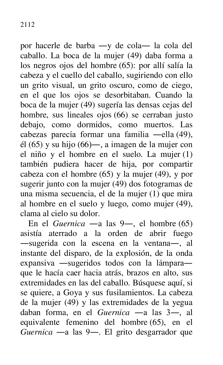 
por hacerle de barba .y de cola. la cola del 
caballo. La boca de la mujer (49) daba forma a 
los negros ojos del hombre (65): por allí salía la 
cabeza y el cuello del caballo, sugiriendo con ello 
un grito visual, un grito oscuro, como de ciego, 
en el que los ojos se desorbitaban. Cuando la 
boca de la mujer (49) sugería las densas cejas del 
hombre, sus lineales ojos (66) se cerraban justo 
debajo, como dormidos, como muertos. Las 
cabezas parecía formar una familia .ella (49), 
él (65) y su hijo (66)., a imagen de la mujer con 
el niño y el hombre en el suelo. La mujer (1) 
también pudiera hacer de hija, por compartir 
cabeza con el hombre (65) y la mujer (49), y por 
sugerir junto con la mujer (49) dos fotogramas de 
una misma secuencia, el de la mujer (1) que mira 
al hombre en el suelo y luego, como mujer (49), 
clama al cielo su dolor. 

En el Guernica .a las 9., el hombre (65) 
asistía aterrado a la orden de abrir fuego 
.sugerida con la escena en la ventana., al 
instante del disparo, de la explosión, de la onda 
expansiva .sugeridos todos con la lámpara. 
que le hacía caer hacia atrás, brazos en alto, sus 
extremidades en las del caballo. Búsquese aquí, si 
se quiere, a Goya y sus fusilamientos. La cabeza 
de la mujer (49) y las extremidades de la yegua 
daban forma, en el Guernica .a las 3., al 
equivalente femenino del hombre (65), en el 
Guernica .a las 9.. El grito desgarrador que 


