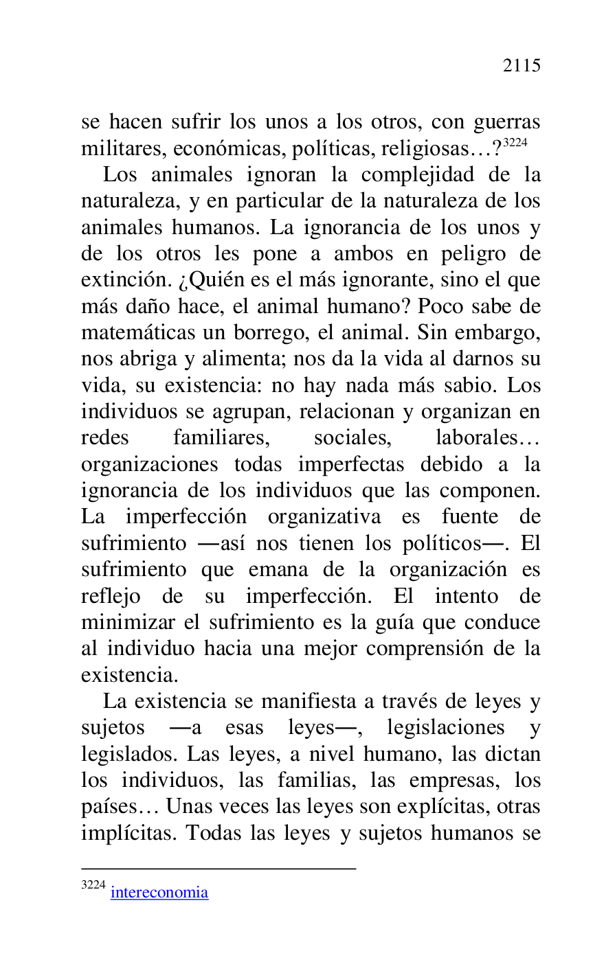 
se hacen sufrir los unos a los otros, con guerras 
militares, económicas, políticas, religiosas…? 3224 

3224 intereconomia 

Los animales ignoran la complejidad de la 
naturaleza, y en particular de la naturaleza de los 
animales humanos. La ignorancia de los unos y 
de los otros les pone a ambos en peligro de 
extinción. ¿Quién es el más ignorante, sino el que 
más daño hace, el animal humano? Poco sabe de 
matemáticas un borrego, el animal. Sin embargo, 
nos abriga y alimenta; nos da la vida al darnos su 
vida, su existencia: no hay nada más sabio. Los 
individuos se agrupan, relacionan y organizan en 
redes familiares, sociales, laborales… 
organizaciones todas imperfectas debido a la 
ignorancia de los individuos que las componen. 
La imperfección organizativa es fuente de 
sufrimiento .así nos tienen los políticos.. El 
sufrimiento que emana de la organización es 
reflejo de su imperfección. El intento de 
minimizar el sufrimiento es la guía que conduce 
al individuo hacia una mejor comprensión de la 
existencia. 

La existencia se manifiesta a través de leyes y 
sujetos .a esas leyes., legislaciones y 
legislados. Las leyes, a nivel humano, las dictan 
los individuos, las familias, las empresas, los 
países… Unas veces las leyes son explícitas, otras 
implícitas. Todas las leyes y sujetos humanos se 


