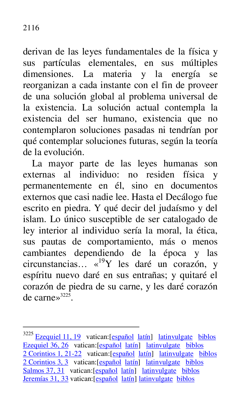 
derivan de las leyes fundamentales de la física y 
sus partículas elementales, en sus múltiples 
dimensiones. La materia y la energía se 
reorganizan a cada instante con el fin de proveer 
de una solución global al problema universal de 
la existencia. La solución actual contempla la 
existencia del ser humano, existencia que no 
contemplaron soluciones pasadas ni tendrían por 
qué contemplar soluciones futuras, según la teoría 
de la evolución. 

La mayor parte de las leyes humanas son 
externas al individuo: no residen física y 
permanentemente en él, sino en documentos 
externos que casi nadie lee. Hasta el Decálogo fue 
escrito en piedra. Y qué decir del judaísmo y del 
islam. Lo único susceptible de ser catalogado de 
ley interior al individuo sería la moral, la ética, 
sus pautas de comportamiento, más o menos 
cambiantes dependiendo de la época y las 
circunstancias… «19Y les daré un corazón, y espíritu nuevo daré en sus entrañas; y quitaré el 
corazón de piedra de su carne, y les daré corazón 
de carne» 3225. 

3225 Ezequiel 11, 19 vatican:[español latín] latinvulgate biblos 

Ezequiel 36, 26 vatican:[español latín] latinvulgate biblos 

2 Corintios 1, 21-22 vatican:[español latín] latinvulgate biblos 

2 Corintios 3, 3 vatican:[español latín] latinvulgate biblos 

Salmos 37, 31 vatican:[español latín] latinvulgate biblos 

Jeremías 31, 33 vatican:[español latín] latinvulgate biblos 


