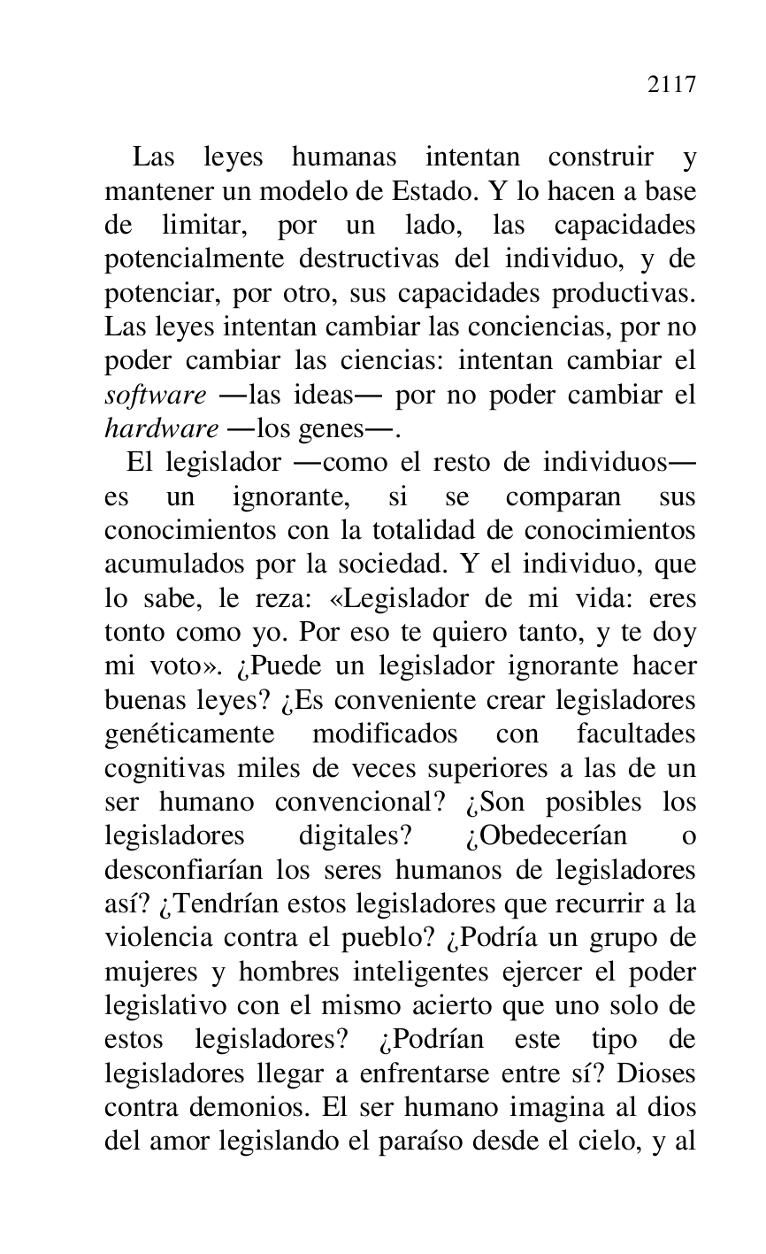 
Las leyes humanas intentan construir y 
mantener un modelo de Estado. Y lo hacen a base 
de limitar, por un lado, las capacidades 
potencialmente destructivas del individuo, y de 
potenciar, por otro, sus capacidades productivas. 
Las leyes intentan cambiar las conciencias, por no 
poder cambiar las ciencias: intentan cambiar el 
software .las ideas. por no poder cambiar el 
hardware .los genes.. 

 El legislador .como el resto de individuos. 
es un ignorante, si se comparan sus 
conocimientos con la totalidad de conocimientos 
acumulados por la sociedad. Y el individuo, que 
lo sabe, le reza: «Legislador de mi vida: eres 
tonto como yo. Por eso te quiero tanto, y te doy 
mi voto». ¿Puede un legislador ignorante hacer 
buenas leyes? ¿Es conveniente crear legisladores 
genéticamente modificados con facultades 
cognitivas miles de veces superiores a las de un 
ser humano convencional? ¿Son posibles los 
legisladores digitales? ¿Obedecerían o 
desconfiarían los seres humanos de legisladores 
así? ¿Tendrían estos legisladores que recurrir a la 
violencia contra el pueblo? ¿Podría un grupo de 
mujeres y hombres inteligentes ejercer el poder 
legislativo con el mismo acierto que uno solo de 
estos legisladores? ¿Podrían este tipo de 
legisladores llegar a enfrentarse entre sí? Dioses 
contra demonios. El ser humano imagina al dios 
del amor legislando el paraíso desde el cielo, y al 


