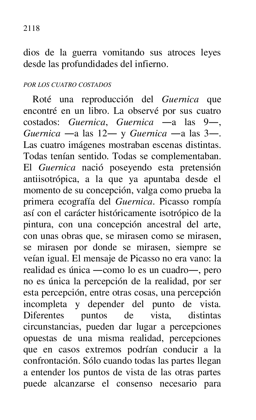 
dios de la guerra vomitando sus atroces leyes 
desde las profundidades del infierno. 

POR LOS CUATRO COSTADOS 

Roté una reproducción del Guernica que 
encontré en un libro. La observé por sus cuatro 
costados: Guernica, Guernica .a las 9., 
Guernica .a las 12. y Guernica .a las 3.. 
Las cuatro imágenes mostraban escenas distintas. 
Todas tenían sentido. Todas se complementaban. 
El Guernica nació poseyendo esta pretensión 
antiisotrópica, a la que ya apuntaba desde el 
momento de su concepción, valga como prueba la 
primera ecografía del Guernica. Picasso rompía 
así con el carácter históricamente isotrópico de la 
pintura, con una concepción ancestral del arte, 
con unas obras que, se mirasen como se mirasen, 
se mirasen por donde se mirasen, siempre se 
veían igual. El mensaje de Picasso no era vano: la 
realidad es única .como lo es un cuadro., pero 
no es única la percepción de la realidad, por ser 
esta percepción, entre otras cosas, una percepción 
incompleta y depender del punto de vista. 
Diferentes puntos de vista, distintas 
circunstancias, pueden dar lugar a percepciones 
opuestas de una misma realidad, percepciones 
que en casos extremos podrían conducir a la 
confrontación. Sólo cuando todas las partes llegan 
a entender los puntos de vista de las otras partes 
puede alcanzarse el consenso necesario para 


