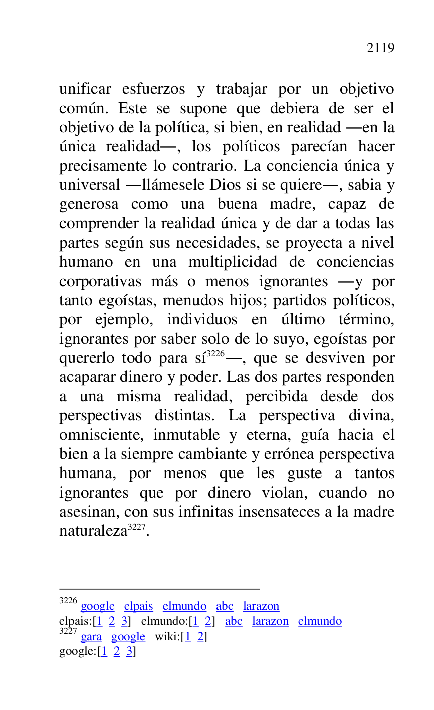 
unificar esfuerzos y trabajar por un objetivo 
común. Este se supone que debiera de ser el 
objetivo de la política, si bien, en realidad .en la 
única realidad., los políticos parecían hacer 
precisamente lo contrario. La conciencia única y 
universal .llámesele Dios si se quiere., sabia y 
generosa como una buena madre, capaz de 
comprender la realidad única y de dar a todas las 
partes según sus necesidades, se proyecta a nivel 
humano en una multiplicidad de conciencias 
corporativas más o menos ignorantes .y por 
tanto egoístas, menudos hijos; partidos políticos, 
por ejemplo, individuos en último término, 
ignorantes por saber solo de lo suyo, egoístas por 
quererlo todo para sí 3226., que se desviven por 
acaparar dinero y poder. Las dos partes responden 
a una misma realidad, percibida desde dos 
perspectivas distintas. La perspectiva divina, 
omnisciente, inmutable y eterna, guía hacia el 
bien a la siempre cambiante y errónea perspectiva 
humana, por menos que les guste a tantos 
ignorantes que por dinero violan, cuando no 
asesinan, con sus infinitas insensateces a la madre 
naturaleza 3227. 

3226 google elpais elmundo abc larazon 

elpais:[1 2 3] elmundo:[1 2] abc larazon elmundo 

3227 gara google wiki:[1 2] 

google:[1 2 3] 


