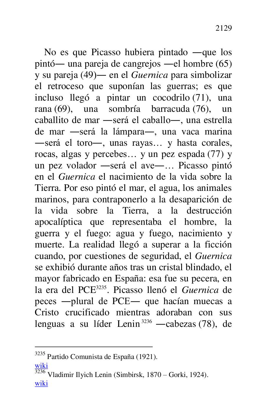 
No es que Picasso hubiera pintado .que los 
pintó. una pareja de cangrejos .el hombre (65) 
y su pareja (49). en el Guernica para simbolizar 
el retroceso que suponían las guerras; es que 
incluso llegó a pintar un cocodrilo (71), una 
rana (69), una sombría barracuda (76), un 
caballito de mar .será el caballo., una estrella 
de mar .será la lámpara., una vaca marina 
.será el toro., unas rayas… y hasta corales, 
rocas, algas y percebes… y un pez espada (77) y 
un pez volador .será el ave.… Picasso pintó 
en el Guernica el nacimiento de la vida sobre la 
Tierra. Por eso pintó el mar, el agua, los animales 
marinos, para contraponerlo a la desaparición de 
la vida sobre la Tierra, a la destrucción 
apocalíptica que representaba el hombre, la 
guerra y el fuego: agua y fuego, nacimiento y 
muerte. La realidad llegó a superar a la ficción 
cuando, por cuestiones de seguridad, el Guernica 
se exhibió durante años tras un cristal blindado, el 
mayor fabricado en España: esa fue su pecera, en 
la era del PCE 3235. Picasso llenó el Guernica de 
peces .plural de PCE. que hacían muecas a 
Cristo crucificado mientras adoraban con sus 
lenguas a su líder Lenin 3236 .cabezas (78), de 

3235 Partido Comunista de España (1921). 

wiki 

3236 Vladimir Ilyich Lenin (Simbirsk, 1870 R Gorki, 1924). 

wiki 



