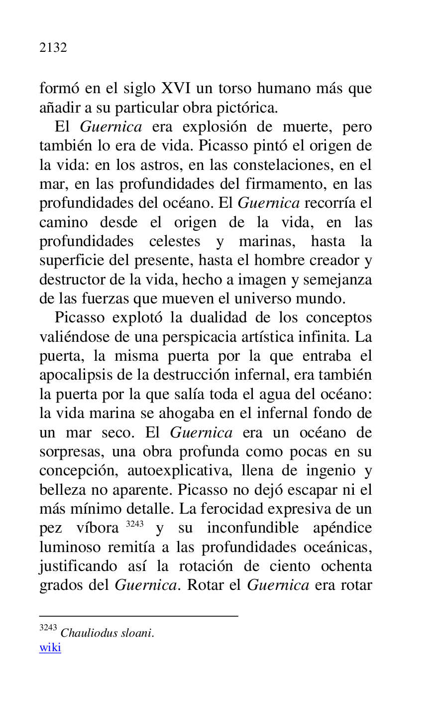 
formó en el siglo XVI un torso humano más que 
añadir a su particular obra pictórica. 

El Guernica era explosión de muerte, pero 
también lo era de vida. Picasso pintó el origen de 
la vida: en los astros, en las constelaciones, en el 
mar, en las profundidades del firmamento, en las 
profundidades del océano. El Guernica recorría el 
camino desde el origen de la vida, en las 
profundidades celestes y marinas, hasta la 
superficie del presente, hasta el hombre creador y 
destructor de la vida, hecho a imagen y semejanza 
de las fuerzas que mueven el universo mundo. 

Picasso explotó la dualidad de los conceptos 
valiéndose de una perspicacia artística infinita. La 
puerta, la misma puerta por la que entraba el 
apocalipsis de la destrucción infernal, era también 
la puerta por la que salía toda el agua del océano: 
la vida marina se ahogaba en el infernal fondo de 
un mar seco. El Guernica era un océano de 
sorpresas, una obra profunda como pocas en su 
concepción, autoexplicativa, llena de ingenio y 
belleza no aparente. Picasso no dejó escapar ni el 
más mínimo detalle. La ferocidad expresiva de un 
pez víbora 3243 y su inconfundible apéndice 
luminoso remitía a las profundidades oceánicas, 
justificando así la rotación de ciento ochenta 
grados del Guernica. Rotar el Guernica era rotar 

3243 Chauliodus sloani. 

wiki 


