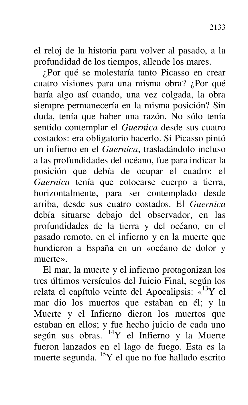 
el reloj de la historia para volver al pasado, a la 
profundidad de los tiempos, allende los mares. 

¿Por qué se molestaría tanto Picasso en crear 
cuatro visiones para una misma obra? ¿Por qué 
haría algo así cuando, una vez colgada, la obra 
siempre permanecería en la misma posición? Sin 
duda, tenía que haber una razón. No sólo tenía 
sentido contemplar el Guernica desde sus cuatro 
costados: era obligatorio hacerlo. Si Picasso pintó 
un infierno en el Guernica, trasladándolo incluso 
a las profundidades del océano, fue para indicar la 
posición que debía de ocupar el cuadro: el 
Guernica tenía que colocarse cuerpo a tierra, 
horizontalmente, para ser contemplado desde 
arriba, desde sus cuatro costados. El Guernica 
debía situarse debajo del observador, en las 
profundidades de la tierra y del océano, en el 
pasado remoto, en el infierno y en la muerte que 
hundieron a España en un «océano de dolor y 
muerte». 

El mar, la muerte y el infierno protagonizan los 
tres últimos versículos del Juicio Final, según los 
relata el capítulo veinte del Apocalipsis: «13Y el mar dio los muertos que estaban en él; y la 
Muerte y el Infierno dieron los muertos que 
estaban en ellos; y fue hecho juicio de cada uno 
según sus obras. 14Y el Infierno y la Muerte 
fueron lanzados en el lago de fuego. Esta es la 
muerte segunda. 15Y el que no fue hallado escrito 


