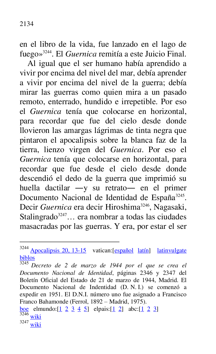 
en el libro de la vida, fue lanzado en el lago de 
fuego» 3244. El Guernica remitía a este Juicio Final. 

3244 Apocalipsis 20, 13-15 vatican:[español latín] latinvulgate 
biblos 

3245 Decreto de 2 de marzo de 1944 por el que se crea el 
Documento Nacional de Identidad, páginas 2346 y 2347 del 
Boletín Oficial del Estado de 21 de marzo de 1944, Madrid. El 
Documento Nacional de Indentidad (D. N. I.) se comenzó a 
expedir en 1951. El D.N.I. número uno fue asignado a Francisco 
Franco Bahamonde (Ferrol, 1892 R Madrid, 1975). 

boe elmundo:[1 2 3 4 5] elpais:[1 2] abc:[1 2 3] 

3246 wiki 

3247 wiki 

Al igual que el ser humano había aprendido a 
vivir por encima del nivel del mar, debía aprender 
a vivir por encima del nivel de la guerra; debía 
mirar las guerras como quien mira a un pasado 
remoto, enterrado, hundido e irrepetible. Por eso 
el Guernica tenía que colocarse en horizontal, 
para recordar que fue del cielo desde donde 
llovieron las amargas lágrimas de tinta negra que 
pintaron el apocalipsis sobre la blanca faz de la 
tierra, lienzo virgen del Guernica. Por eso el 
Guernica tenía que colocarse en horizontal, para 
recordar que fue desde el cielo desde donde 
descendió el dedo de la guerra que imprimió su 
huella dactilar .y su retrato. en el primer 
Documento Nacional de Identidad de España 3245. 
Decir Guernica era decir Hiroshima 3246, Nagasaki, 
Stalingrado 3247… era nombrar a todas las ciudades 
masacradas por las guerras. Y era, por estar el ser 


