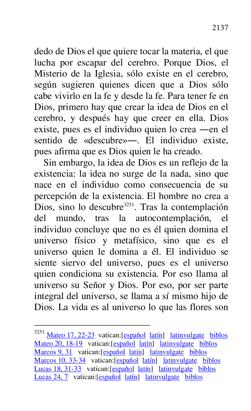 
dedo de Dios el que quiere tocar la materia, el que 
lucha por escapar del cerebro. Porque Dios, el 
Misterio de la Iglesia, sólo existe en el cerebro, 
según sugieren quienes dicen que a Dios sólo 
cabe vivirlo en la fe y desde la fe. Para tener fe en 
Dios, primero hay que crear la idea de Dios en el 
cerebro, y después hay que creer en ella. Dios 
existe, pues es el individuo quien lo crea .en el 
sentido de «descubre».. El individuo existe, 
pues afirma que es Dios quien le ha creado. 

Sin embargo, la idea de Dios es un reflejo de la 
existencia: la idea no surge de la nada, sino que 
nace en el individuo como consecuencia de su 
percepción de la existencia. El hombre no crea a 
Dios, sino lo descubre 3251. Tras la contemplación 
del mundo, tras la autocontemplación, el 
individuo concluye que no es él quien domina el 
universo físico y metafísico, sino que es el 
universo quien le domina a él. El individuo se 
siente siervo del universo, pues es el universo 
quien condiciona su existencia. Por eso llama al 
universo su Señor y Dios. Por eso, por ser parte 
integral del universo, se llama a sí mismo hijo de 
Dios. La vida es al universo lo que las flores son 

3251 Mateo 17, 22-23 vatican:[español latín] latinvulgate biblos 

Mateo 20, 18-19 vatican:[español latín] latinvulgate biblos 

Marcos 9, 31 vatican:[español latín] latinvulgate biblos 

Marcos 10, 33-34 vatican:[español latín] latinvulgate biblos 

Lucas 18, 31-33 vatican:[español latín] latinvulgate biblos 

Lucas 24, 7 vatican:[español latín] latinvulgate biblos 


