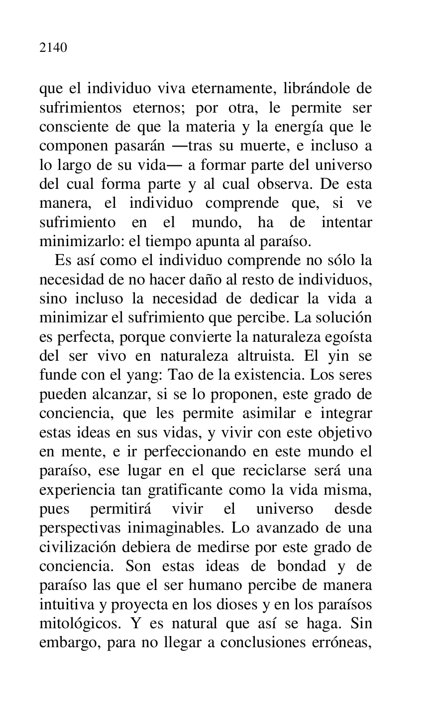 
que el individuo viva eternamente, librándole de 
sufrimientos eternos; por otra, le permite ser 
consciente de que la materia y la energía que le 
componen pasarán .tras su muerte, e incluso a 
lo largo de su vida. a formar parte del universo 
del cual forma parte y al cual observa. De esta 
manera, el individuo comprende que, si ve 
sufrimiento en el mundo, ha de intentar 
minimizarlo: el tiempo apunta al paraíso. 

Es así como el individuo comprende no sólo la 
necesidad de no hacer daño al resto de individuos, 
sino incluso la necesidad de dedicar la vida a 
minimizar el sufrimiento que percibe. La solución 
es perfecta, porque convierte la naturaleza egoísta 
del ser vivo en naturaleza altruista. El yin se 
funde con el yang: Tao de la existencia. Los seres 
pueden alcanzar, si se lo proponen, este grado de 
conciencia, que les permite asimilar e integrar 
estas ideas en sus vidas, y vivir con este objetivo 
en mente, e ir perfeccionando en este mundo el 
paraíso, ese lugar en el que reciclarse será una 
experiencia tan gratificante como la vida misma, 
pues permitirá vivir el universo desde 
perspectivas inimaginables. Lo avanzado de una 
civilización debiera de medirse por este grado de 
conciencia. Son estas ideas de bondad y de 
paraíso las que el ser humano percibe de manera 
intuitiva y proyecta en los dioses y en los paraísos 
mitológicos. Y es natural que así se haga. Sin 
embargo, para no llegar a conclusiones erróneas, 


